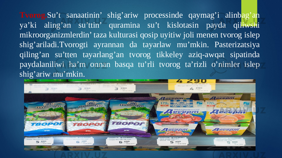 Tvorog. Su’t sanaatinin’ shig’ariw processinde qaymag’i alinbag’an ya’ki aling’an su’ttin’ quramina su’t kislotasin payda qiliwshi mikroorganizmlerdin’ taza kulturasi qosip uyitiw joli menen tvorog islep shig’ariladi.Tvorogti ayrannan da tayarlaw mu’mkin. Pasterizatsiya qiling’an su’tten tayarlang’an tvorog tikkeley aziq-awqat sipatinda paydalaniliwi ha’m onnan basqa tu’rli tvorog ta’rizli o’nimler islep shig’ariw mu’mkin. 