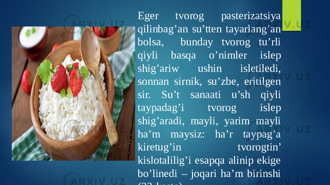 Eger tvorog pasterizatsiya qilinbag’an su’tten tayarlang’an bolsa, bunday tvorog tu’rli qiyli basqa o’nimler islep shig’ariw ushin isletiledi, sonnan sirnik, su’zbe, eritilgen sir. Su’t sanaati u’sh qiyli taypadag’i tvorog islep shig’aradi, mayli, yarim mayli ha’m maysiz: ha’r taypag’a kiretug’in tvorogtin’ kislotalilig’i esapqa alinip ekige bo’linedi – joqari ha’m birinshi (33-keste).   