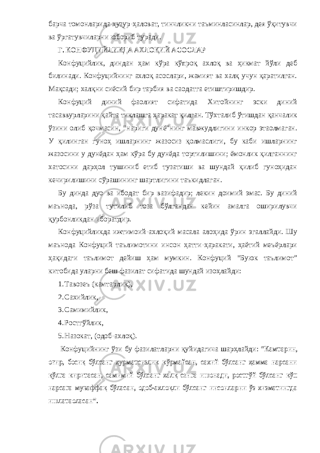 барча томонларида ҳузур-ҳаловат, тинчликни таъминласинлар, дея ўқитувчи ва ўргатувчиларни юбориб туради. Г. КОНФУЦИЙЛИКДА АХЛОҚИЙ АСОСЛАР Конфуцийлик, диндан ҳам кўра кўпроқ ахлоқ ва ҳикмат йўли деб билинади. Конфуцийнинг ахлоқ асослари, жамият ва халқ учун қаратилган. Мақсади; халқни сиёсий бир тарбия ва саодатга етиштиришдир. Конфуций диний фаолият сифатида Хитойнинг эски диний тасаввурларини қайта тиклашга ҳаракат қилган. Тўхталиб ўтишдан қанчалик ўзини олиб қочмасин, “нариги дунё”нинг мавжудлигини инкор этаолмаган. У қилинган гуноҳ ишларнинг жазосиз қолмаслиги, бу каби ишларнинг жазосини у дунёдан ҳам кўра бу дунёда тортилишини; ёмонлик қилганнинг хатосини дарҳол тушиниб етиб тузатиши ва шундай қилиб гуноҳидан кечирилишини сўрашининг шартлигини таъкидлаган. Бу динда дуо ва ибодат бир вазифадир; лекин доимий эмас. Бу диний маънода, рўза тутилиб тоза бўлгандан кейин амалга оширилувчи қурбонликдан иборатдир. Конфуцийликда ижтимоий-ахлоқий масала алоҳида ўрин эгаллайди. Шу маънода Конфуций таълимотини инсон ҳатти-ҳаракати, ҳаётий меъёрлари ҳақидаги таълимот дейиш ҳам мумкин. Конфуций “Буюк таълимот” китобида уларни беш фазилат сифатида шундай изоҳлайди: 1. Тавозеъ (камтарлик), 2. Сахийлик, 3. Самимийлик, 4. Ростгўйлик, 5. Н азокат, (одоб-ахлоқ). Конфуцийнинг ўзи бу фазилатларни қуйидагича шарҳлайди: “Камтарин, оғир, босиқ бўлсанг ҳурматсизлик кўрмайсан, сахий бўлсанг ҳамма нарсани қўлга киритасан, самимий бўлсанг халқ сенга ишонади, ростгўй бўлсанг кўп нарсага муваффақ бўласан, одоб-ахлоқли бўлсанг инсонларни ўз хизматингда ишлатаоласан”. 