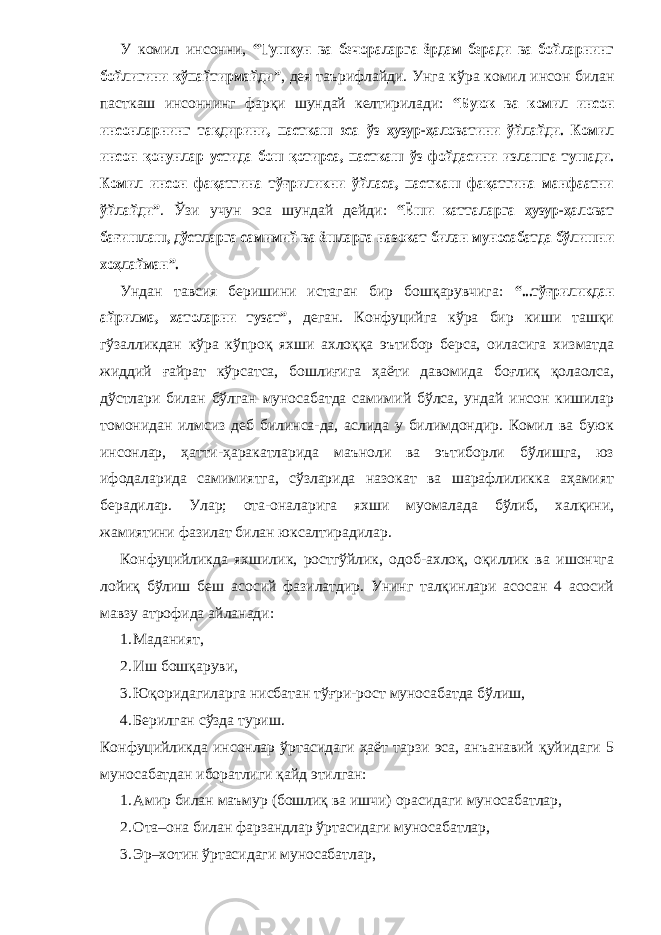 У комил инсонни, “Тушкун ва бечораларга ёрдам беради ва бойларнинг бойлигини кўпайтирмайди ” , дея таърифлайди. Унга кўра комил инсон билан пасткаш инсоннинг фарқи шундай келтирилади: “Буюк ва комил инсон инсонларнинг тақдирини, пасткаш эса ўз ҳузур-ҳаловатини ўйлайди. Комил инсон қонунлар устида бош қотирса, пасткаш ўз фойдасини излашга тушади. Комил инсон фақатгина тўғриликни ўйласа, пасткаш фақатгина манфаатни ўйлайди” . Ўзи учун эса шундай дейди: “Ёши катталарга ҳузур-ҳаловат бағишлаш, дўстларга самимий ва ёшларга назокат билан муносабатда бўлишни хоҳлайман”. Ундан тавсия беришини истаган бир бошқарувчига: “...тўғриликдан айрилма, хатоларни тузат” , деган. Конфуцийга кўра бир киши ташқи гўзалликдан кўра кўпроқ яхши ахлоққа эътибор берса, оиласига хизматда жиддий ғайрат кўрсатса, бошлиғига ҳаёти давомида боғлиқ қолаолса, дўстлари билан бўлган муносабатда самимий бўлса, ундай инсон кишилар томонидан илмсиз деб билинса-да, аслида у билимдондир. Комил ва буюк инсонлар, ҳатти-ҳаракатларида маъноли ва эътиборли бўлишга, юз ифодаларида самимиятга, сўзларида назокат ва шарафлиликка аҳамият берадилар. Улар; ота-оналарига яхши муомалада бўлиб, халқини, жамиятини фазилат билан юксалтирадилар. Конфуцийликда яхшилик, ростгўйлик, одоб-ахлоқ, оқиллик ва ишончга лойиқ бўлиш беш асосий фазилатдир. Унинг талқинлари асосан 4 асосий мавзу атрофида айланади: 1. М аданият, 2. И ш б ошқаруви, 3. Юқоридагиларга нисбатан тўғри-рост муносабатда бўлиш, 4. Б ерилган сўзда туриш. Конфуцийликда инсонлар ўртасидаги ҳаёт тарзи эса, анъанавий қуйидаги 5 муносабатдан иборатлиги қайд этилган: 1. Амир билан маъмур (бошлиқ ва ишчи) орасидаги муносабатлар, 2. О та–она билан фарзандлар ўртасидаги муносабат лар , 3. Э р–хотин ўртасидаги муносабат лар , 