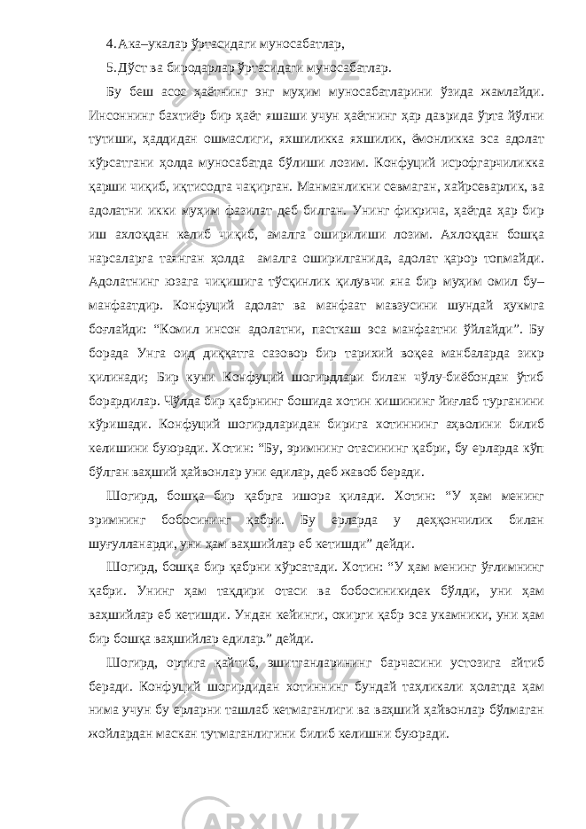 4. А ка–укалар ўртасидаги муносабат лар , 5. Д ўст ва биродарлар ўртасидаги муносабат лар . Бу беш асос ҳаётнинг энг муҳим муносабатларини ўзида жамлайди. Инсоннинг бахтиёр бир ҳаёт яшаши учун ҳаётнинг ҳар даврида ўрта йўлни тутиши, ҳаддидан ошмаслиги, яхшиликка яхшилик, ёмонликка эса адолат кўрсатгани ҳолда муносабатда бўлиши лозим. Конфуций исрофгарчиликка қарши чиқиб, иқтисодга чақирган. Манманликни севмаган, хайрсеварлик, ва адолатни икки муҳим фазилат деб билган. Унинг фикрича, ҳаётда ҳар бир иш ахлоқдан келиб чиқиб, амалга оширилиши лозим. Ахлоқдан бошқа нарсаларга таянган ҳолда амалга оширилганида, адолат қарор топмайди. Адолатнинг юзага чиқишига тўсқинлик қилувчи яна бир муҳим омил бу– манфаатдир. Конфуций адолат ва манфаат мавзусини шундай ҳукмга боғлайди: “Комил инсон адолатни, пасткаш эса манфаатни ўйлайди”. Бу борада Унга оид диққатга сазовор бир тарихий воқеа манбаларда зикр қилинади; Бир куни Конфуций шогирдлари билан чўлу-биёбондан ўтиб борардилар. Чўлда бир қабрнинг бошида хотин кишининг йиғлаб турганини кўришади. Конфуций шогирдларидан бирига хотиннинг аҳволини билиб келишини буюради. Хотин: “Бу, эримнинг отасининг қабри, бу ерларда кўп бўлган ваҳший ҳайвонлар уни едилар, деб жавоб беради. Шогирд, бошқа бир қабрга ишора қилади. Хотин: “У ҳам менинг эримнинг бобосининг қабри. Бу ерларда у деҳқончилик билан шуғулланарди, уни ҳам ваҳшийлар еб кетишди” дейди. Шогирд, бошқа бир қабрни кўрсатади. Хотин: “У ҳам менинг ўғлимнинг қабри. Унинг ҳам тақдири отаси ва бобосиникидек бўлди, уни ҳам ваҳшийлар еб кетишди. Ундан кейинги, охирги қабр эса укамники, уни ҳам бир бошқа ваҳшийлар едилар.” дейди. Шогирд, ортига қайтиб, эшитганларининг барчасини устозига айтиб беради. Конфуций шогирдидан хотиннинг бундай таҳликали ҳолатда ҳам нима учун бу ерларни ташлаб кетмаганлиги ва ваҳший ҳайвонлар бўлмаган жойлардан маскан тутмаганлигини билиб келишни буюради. 