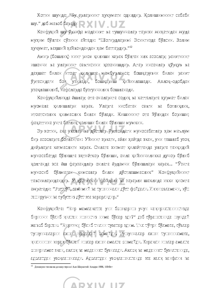 Хотин шунда: “Бу ерларнинг ҳукумати одилдир. Қолишимнинг сабаби шу.” деб жавоб беради Конфуций шу ўринда маданият ва тушунчалар тарихи жиҳатидан жуда муҳим бўлган сўзини айтади: “Шогирдларим! Эсингизда бўлсин. Золим ҳукумат, ваҳший ҳайвондандан ҳам баттардир.” 12 Амир (бошлиқ) нинг риоя қилиши керак бўлган илк асослар; раиятнинг ишончи ва уларнинг севгисини қозонишдир. Агар инсонлар қўрқув ва даҳшат билан итоат қилишга мажбурланса; бошқарувчи билан раият ўртасидаги боғ узилади, бошқариш қийинлашади. Ахлоқ–одобдан узоқлашилиб, нафсларда бузғунчилик бошланади. Конфуцийликда ёшлар; ота-оналарига содиқ ва катталарга ҳурмат билан муомала қилишлари керак. Уларга нисбатан севги ва боғлиқлик, итоатсизлик қилмаслик билан бўлади. Кишининг ота йўлидан бориши; фақатгина унга боғлиқ қолиши билан бўлиши мумкин. Эр-хотин, ака-укалар ва дўстлар ўртасидаги муносабатлар ҳам маълум бир асосларга боғланган: Уйнинг эркаги, аёли ҳаётда экан, уни ташлаб узоқ диёрларга кетмаслиги керак. Оилага хизмат қилаётганда уларга танқидий муносабатда бўлишга эҳтиёткор бўлиши, оила қийинчиликка дучор бўлиб қолганда эса ёш фарзандлар оилага ёрдамчи бўлишлари керак... “Ўзига муносиб бўлмаган кимсалар билан дўстлашмаслик” Конфуцийнинг тавсияларидандир. У дўстликни фойдали ва зарарли шаклида икки қисмга ажратади: “Ростгўй, самимий ва тушинчали дўст фойдали. Иккиюзламачи, кўп гапирувчи ва субутсиз дўст эса зарарлидир.” Конфуцийга: “Бир мамлакатга уни бошқариш учун чақирилганингизда биринчи бўлиб қилган ишингиз нима бўлар эди?” деб сўрашганида шундай жавоб берган: “Биринчи бўлиб тилни тузатар эдим. Тил тўғри бўлмаса, сўзлар тушунчаларни яхши ифодалай олмайди. Тушунчалар яхши тушинилмаса, қилиниши керак бўлган ишлар яхши амалга ошмайди. Керакли ишлар амалга оширилмас экан, ахлоқ ва маданият бузилади. Ахлоқ ва маданият бузилганида, адолатдан узоқлашилади. Адолатдан узоқлашилганда эса халқ заифлик ва 12 Динларни таниш ва динлар тарихи/ Али Шариатий/ Анқара-1996, 159-бет 