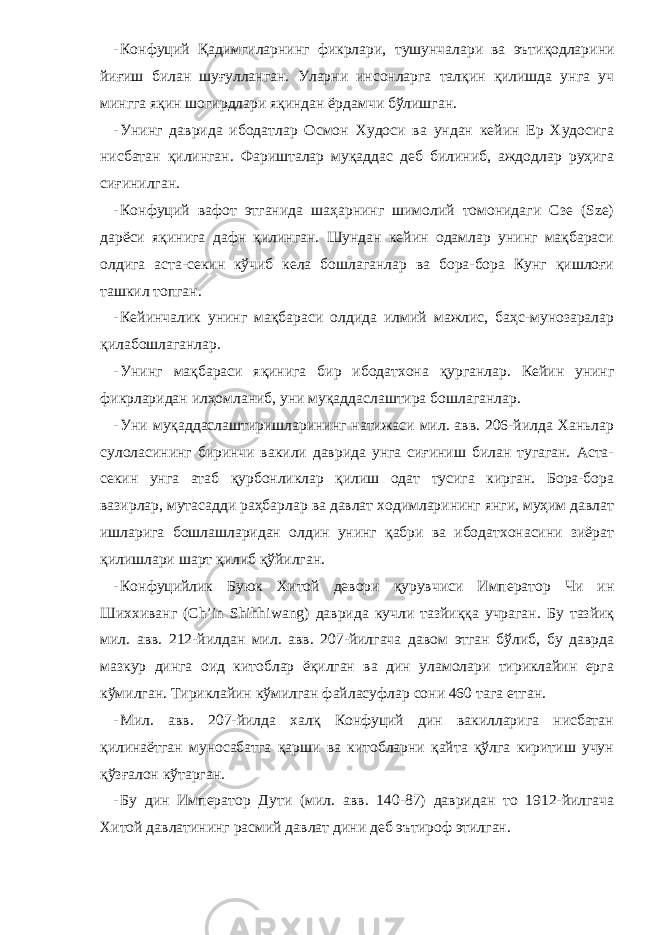 - Конфуций Қадимгиларнинг фикрлари, тушунчалари ва эътиқодлари ни йиғиш билан шуғулланган. Уларни инсонларга талқин қилишда унга уч мингга яқин шогирдлари яқиндан ёрдамчи бўлишган. - Унинг даврида ибодатлар Осмон Худоси ва ундан кейин Ер Худосига нисбатан қилинган. Фаришталар муқаддас деб билиниб, аждодлар руҳига сиғинилган. - Конфуций вафот этганида шаҳарнинг шимолий томонидаги Сзе (Sze) дарёси яқинига дафн қилинган. Шундан кейин одамлар унинг мақбараси олдига аста-секин кўчиб кела бошлаганлар ва бора-бора Кунг қишлоғи ташкил топган. - Кейинчалик унинг мақбараси олдида илмий мажлис, баҳс-мунозаралар қилабошлаганлар. - Унинг мақбараси яқинига бир ибодатхона қурганлар. Кейин унинг фикрларидан илҳомланиб, уни муқаддаслаштира бошлаганлар. - Уни муқаддаслаштиришларининг натижаси мил. авв. 206-йилда Ханьлар сулоласининг биринчи вакили даврида унга сиғиниш билан тугаган. Аста- секин унга атаб қурбонликлар қилиш одат тусига кирган. Бора-бора вазирлар, мутасадди раҳбарлар ва давлат ходимларининг янги, муҳим давлат ишларига бошлашларидан олдин унинг қабри ва ибодатхонасини зиёрат қилишлари шарт қилиб қўйилган. - Конфуцийлик Буюк Хитой девори қурувчиси Император Чи ин Шиххиванг (Ch’in Shihhiwang) даврида кучли тазйиққа учраган. Бу тазйиқ мил. авв. 212-йилдан мил. авв. 207-йилгача давом этган бўлиб, бу даврда мазкур динга оид китоблар ёқилган ва дин уламолари тириклайин ерга кўмилган. Т ириклайин кўмилган файласуфлар сони 460 тага етган. - Мил. авв. 207-йилда халқ Конфуций дин вакилларига нисбатан қилинаётган муносабатга қарши ва китобларни қайта қўлга киритиш учун қўзғалон кўтарган. - Бу дин Император Д ути (м ил . ав в . 140-87) давридан то 1912-йилгача Хитой давлатининг расмий давлат дини деб эътироф этилган. 