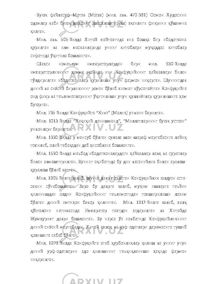 - Буюк файласуф Мотзе (Motze) (мил. авв. 470-381) Осмон Худосини одамлар каби буюк шахсият (шасхлаштириш) эканлиги фикрини қўшимча қилган. - Мил. авв. 505-йилда Хитой пойтахтида яна бошқа бир ибодатхона қурилган ва илм масканларида унинг китоблари муқаддас китоблар сифатида ўқитила бошланган. - Шахси номаълум императорлардан бири мил. 630-йилда императорликнинг ҳамма жойида ичи Конфуцийнинг ҳайкаллари билан тўлдирилган ибодатхоналар қурилиши учун фармон чиқарган. Шунингдек диний ва сиёсий бирликнинг рамзи бўлиб хизмат кўрсатаётган Конфуцийга оид фикр ва таълимотларнинг ўқитилиши учун қуллиётлар қурилишига ҳам буюрган. - Мил. 735-йилда Конфуцийга “ К няз” ( Малик ) унвони берилган. - Мил. 1013-йилда “Ҳақиқий донишманд”, “Миллатларнинг буюк устози” унвонлари берилган. - Мил. 1330-йилда у мансуб бўлган сулола шон-шараф мартабасига лойиқ топилиб, олий табақадан деб ҳисоблана бошланган. - Мил. 1530-йилда маъбад-ибодатхоналардаги ҳайкаллар лавҳ ва суратлар билан алмаштирилган. Бунинг оқибатида бу дин васанийлик билан аралаш- қуралаш бўлиб кетган. - Мил. 1905-йилга келиб, шунча давр порлаган Конфуцийлик юлдузи аста- секин сўнабошлаган. Зеро бу даврга келиб, муҳим ишларга таъйин қилинишдан олдин Конфуцийнинг таълимотидан топширилиши лозим бўлган диний имтиҳон бекор қилинган. Мил. 1912-йилга келиб, халқ қўзғолони натижасида Император тахтдан ағдарилган ва Хитойда Жумҳурият даври бошланган. Бу нарса ўз навбатида Конфуцийликнинг диний-сиёсий мартабадан, Хитой ахлоқ ва урф-одатлари даражасига тушиб қолишига сабаб бўлган. - Мил. 1928-йилда Конфуцийга атаб қурбонликлар қилиш ва унинг учун диний урф-одатларни адо қилишнинг таъқиқланиши ҳақида фармон чиқарилган. 