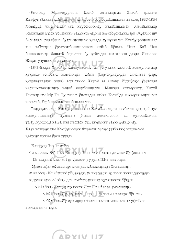 - Японлар Манъчжурияни босиб олганларида Хитой давлати Конфуцийликка қайтиш учун катта эътибор берабошлаган ва халқ 1930-1934 йилларда унга атаб яна қурбонликлар қилабошлаган. Хитойликлар томонидан Буюк устознинг таълимотларига эътиборсизликлари туфайли шу балоларга гирифтор бўлганликлари ҳақида тушунчалар Конфуцийликнинг яна қайтадан ўргатилабошланишига сабаб бўлган. Чанг Кой Чик бошчилигида бошлаб берилган бу қайтадан жонланиш даври Иккинчи Жаҳон урушигача давом этган. - 1943-йилда Хитойда коммунистик ғоя устунлик қозониб коммунистлар ҳукумат тепасига келганидан кейин (бир-бирларидан анчагина фарқ қилганликлари учун) аста-секин Хитой ва Совет Иттифоқи ўртасида келишмовчиликлар келиб чиқабошлаган. Машҳур к оммунист, Хитой Президенти Му Ци Тунгнинг ўлимидан кейин Хитойда коммунизмдан воз кечилиб, Ғарб шамоли эса бошланган. - Тадқиқотчилар Конфуцийликнинг Хитой халқига нисбатан ҳақиқий рус коммунизмининг ҳукмини ўтказа олмаганлиги ва муносабатини ўзгартиришида каттагина хиссаси бўлганлигини таъкидлайдилар. Ҳали ҳозирда ҳам Конфуцийлик Формоза ороли (Тайвань) ижтимоий ҳаётида муҳим ўрин тутади. Конфуцийнинг хаёти  мил. авв. 551 йил. Конфуцийнинг жанговор давлвт Лу (хозирги Шаньдун вилояти ) да (шохлар уруғи Шаннаслидан бўлмиш)камбағал аристакрат ойласида дунёга келади.  532 йил . Конфуций уйланади, унинг уғли ва икки қизи туғилади.  Тахминан 531 йил. Дон омборларнинг қуриқчиси бўлди.  517 йил. Дао ўқитувчиси Лао-Цзи билан учрашади.  501 йил. Лу подшолигининг биринчи вазири бўлган.  497 йил. Лу хукмдори билан келишмовчилик туфайли истъфога чиқади. 