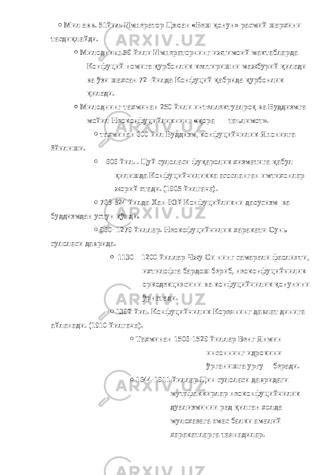  Мил авв. 51йил. Император Цзюан «Беш қонун» расмий шархини тасдиқлайди.  Милоднинг 59 йили Императорнинг ижтимоий мактабларда Конфуций номига қурбонлик келтиришни мажбурий қилади ва ўзи шахсан 72 -йилда Конфуций қабрида қурбонлик қилади.  Милоднинг тахминан 250 йили интеллектуалроқ ва Буддизмга мойил Неоконфуцийликнинг « қ ора таълимот».  тахминан 600 йил Буддизм, конфуцийчилик Японияга ёйилиши.  606 йил. . Цуй сулоласи фуқаролик хизматига қабул қилишда Конфуцийчиликка асосланган имтихонлар жорий этади. (1905 йилгача).  768-824 йилда Хан-Юй Конфуцийликни даоусизм ва буддизмдан устун қўяди.  960- 1279 йиллар. Неокофуцийчилик харакати Сунь сулоласи даврида.  1130 – 1200 йиллар Чжу Си нинг самарали фаолияти, ихтилофга бардош бериб, неоконфуцийчилик оркодекциясини ва конфуцийчилик қонунини ўрнатади.  1392 йил. Конфуцийчилик Кореянинг давлат динига айланади. (1910 йилгача).  Тахминан 1506-1529 йиллар Венг Янмин инсоннинг идрокини ўрганишга урғу беради.  1644-1911 йиллар Цин сулоласи давридаги мутафаккирлар неоконфуцийчилик дуализминии рад қилган холда мулохазага эмас балки амалий харакатларга таянадилар. 