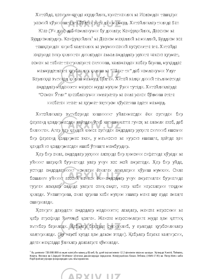 Хитойда, ҳозирги кунда яҳудийлик, христианлик ва Исломдан ташқари расмий кўринишга эга бўлган учта дин мавжуд. Хитойликлар тилида San Kiao (Уч дин) деб номланувчи бу динлар; Конфуцийлик, Даосизм ва Буддизмлардир. Конфуцийлик 1 ва Даоизм маҳаллий ва миллий, Буддизм эса ташқаридан кириб келганлик ва умуминсоний хусусиятга эга. Хитойда юқорида зикр қилинган динлардан аввал аждодлар рухига чексиз ҳурмат, осмон ва табиат тангриларига сиғиниш, келажакдан хабар бериш, муқаддас мавжудотларга қурбонлик қилиш ва “Шанг-ти” деб номланувчи Улуғ Борлиққа эътиқод қилиш мавжуд бўлган. Хитой халқи диний таълимотида аждодлар маданияти-мероси жуда муҳим ўрин тутади. Хитойликларда “Осмон Ўғли” ҳисобланувчи император ва оила раиси бўлмиш отага нисбатан итоат ва ҳурмат-эҳтиром кўрсатиш одати мавжуд. Хитойликлар эътиборида кишининг уйланмасдан ёки ортидан бир фарзанд қолдирмасдан ҳаётдан ўтиб кетиши катта гуноҳ ва аламли азоб, деб билинган. Агар ҳар қандай кимса ортидан аждодлар руҳига сиғиниб яшовчи бир фарзанд қолдирмас экан, у маъносиз ва нурсиз яшашга, ҳаётда ҳеч қандай из қолдирмасдан яшаб ўтишга мажбурдир. Ҳар бир оила, аждодлар руҳини алоҳида бир ҳимоячи сифатида кўради ва уйнинг шарқий бурчагида улар учун хос жой ажратади. Ҳар бир уйда, устида аждодларнинг номлари ёзилган лавҳларни кўриш мумкин. Оила бошлиғи уйнинг асосий хонаси ёки аждодлар учун ажратилган бурчагида турган лавҳлар олдида уларга озиқ-овқат, назр каби нарсаларни тақдим қилади. Унаштириш, оила қуриш каби муҳим ишлар мана шу ерда амалга оширила ди. Ҳозирги даврдаги аждодлар маданияти; лавҳлар, жаноза маросими ва қабр атрофида йиғилиб қолган. Жаноза маросимларига жуда ҳам қаттиқ эътибор берилади. Қабрлар баҳорда супирилиб, у ерларда қурбонликлар келтирилади. (Бу нарса кузда ҳам давом этади). Қабрлар барака келтирсин, деган мақсадда ўликлар далаларга кўмилади. 1 Бу диннинг 720.000.000 га яқин мансуби мавжуд бўлиб, бу дунё аҳолисининг 12.2 фоизини ташкил қилади. Ҳозирда Хитой, Тайвань, Корея, Япония ва Шарқий Осиёнинг кўпгина давлатларида тарқалган. Конфуцийлик баъзи Лебниц (1646-1716) ва Питр Ноел каби Ғарб файласуфлари фикрларидан ҳам таъсирланган. 