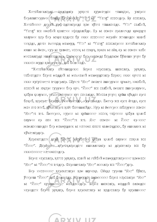 Хитойликларда аждодлар руҳига ҳурматдан ташқари, уларни бирлаштирувчи бошқа бир жиҳат “Yin” ва “Yang” асосидир. Бу асослар, Хитойнинг диний урф-одатларида ҳам кўзга ташланади. “Yin” салбий, “Yang” эса ижобий ҳолатни ифодалайди. Ер ва осмон оралиғида вужудга келувчи ҳар бир воқеа-ҳодиса бу икки асоснинг жараён этишидан келиб чиқади, деган эътиқод мавжуд. “Yin” ва “Yang” асосларини хитойликлар яхши ва ёмон, нур ва зулмат, иссиқ ва совуқ, эркак ва аёл, ер ва осмон каби мисолларда ишлатадилар. Оламнинг бир низомда бардавом бўлиши учун бу иккиси жуда ҳам муҳим, деб билинади. “Хитойликлар айтишадики: Барча нарсалар, шахслар, руҳлар, табиатдаги барча моддий ва маънавий мавжудотлар борки; икки кучга ва икки хусусиятга эгадирлар. Шунга “Янг” амалга оширувчи қувват, ижобий, асосий ва юқори турувчи бир куч. “Йинг” эса салбий, амалга оширилувчи, қабул қилувчи, таъсирланувчи куч саналади. Мисол учун; қуёш кўкдан ерга боқиб, ҳарорат беради, уни ёритади, нур сочади. Ёмғир эса ерга ёғади, ерга жон ато этиб, кўкатларга ҳаёт бағишлайди. Нур ва ёмғирни юборувчи осмон “Янг”га эга. Ёмғирни, нурни ва қуёшнинг иссиқ тафтини қабул қилиб олувчи ер юзи эса “Йинг”га эга. Янг -осмон- ва Йинг -ер-нинг жамланишидан бир мавжудлик ва натижа юзага келмоқдаки, бу яшиллик ва кўкатлардир. Ҳаракатдаги дарё “Янг”, рутубатни қабул қилиб олувчи соҳил эса “Йинг”. Дарёнинг қирғоқларидаги яшилликлар ва дарахтлар эса бу иккисининг натижасидир. Барча нарсалар, ҳатто руҳлар, аслий ва ғайбий мавжудотларнинг ҳаммаси “Янг” ва “Йинг”га эгадир. Фаришталар “Янг” жинлар эса “Йинг”дир. Бир инсоннинг ҳаракатлари ҳам шунақа. Оёққа туриш “Янг” бўлса, ўтириш “Йинг” деб билинади. Мавжудот оламининг барча нарсалари “Янг” ва “Йинг” курашининг майдонидир. Барча шахслар, моддий оламдан наридаги барча руҳлар, барча ҳаракатлар ва ҳодисалар бу курашнинг 