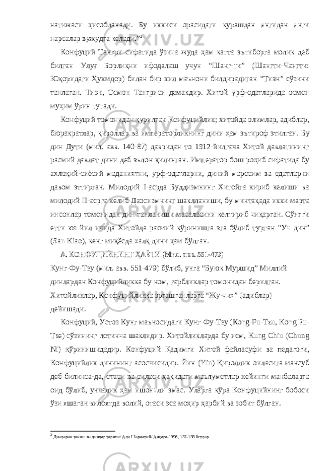 натижаси ҳисобланади. Бу иккиси орасидаги курашдан янгидан янги нарсалар вужудга келади.” 2 Конфуций Тангри сифатида ўзича жуда ҳам катта эътиборга молик деб билган Улуғ Борлиқни ифодалаш учун “Шанг-ти” (Шангти-Чангти: Юқоридаги Ҳукмдор) билан бир хил маънони билдирадиган “Тиэн” сўзини танлаган. Тиэн, Осмон Тангриси демакдир. Хитой урф-одатларида осмон му ҳ им ўрин тутади. Конфуций томонидан қурилган Конфуцийлик; хитойда олимлар, адиблар, бюракратлар, қироллар ва императорликнинг дини ҳам эътироф этилган. Бу дин Д ути (м ил . ав в . 140-87) давридан то 1912-йилгача Хитой давлатининг расмий давлат дини деб эълон қилинган. Император бош роҳиб сифатида бу ахлоқий-сиёсий маданиятни, урф-одатларни, диний маросим ва одатларни давом эттирган. Милодий I -асрда Буддизмнинг Хитойга кириб келиши ва милодий II -асрга келиб Дао с измнинг шаклланиши , бу минта қада икки марта инсонлар томонидан дин танланиши масаласини келтириб чиқарган. Сўнгги етти юз йил ичида Х итойда расмий кўринишга эга бўлиб турган “ Уч дин ” ( San Kiao ), кенг миқёсда халқ дини ҳам бўлган. А. КОНФУЦИЙНИНГ ҲАЁТИ (Мил. авв. 551-479) Кунг-Фу-Тзу (мил. авв. 551-479) бўлиб, унга “Буюк Муршид” Миллий динлардан Конфуцийликка бу ном, ғарбликлар томонидан берилган. Хитойликлар, Конфуцийликка эргашганларга “Жу-чия” (адиблар) дейишади. Конфуций, Устоз Кунг маъносидаги Кунг-Фу-Тзу (Кong-Fu-Tzu, Kong Fu- Tse) сўзининг лотинча шаклидир. Хитойликларда бу исм, Kung Chiu (Chung Ni) кўринишидадир. Конфуций Қадимги Хитой файласуфи ва педагоги, Конфуцийлик динининг асосчисидир. Йин (Yin) Қироллик оиласига мансуб деб билинса-да, отаси ва оиласи ҳақидаги маълумотлар кейинги манбаларга оид бўлиб, унчалик ҳам ишончли эмас. Уларга кўра Конфуцийнинг бобоси ўзи яшаган вилоятда волий, отаси эса моҳир ҳарбий ва зобит бўлган. 2 Динларни таниш ва динлар тарихи/ Али Шариатий/ Анқара-1996, 137-138 бетлар. 