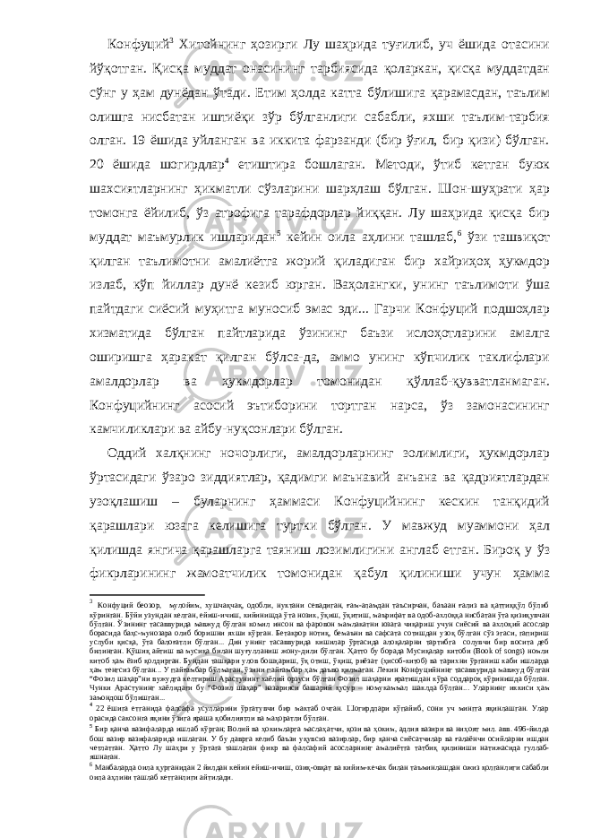 Конфуций 3 Хитойнинг ҳозирги Лу шаҳрида туғилиб, уч ёшида отасини йўқотган. Қисқа муддат онасининг тарбиясида қоларкан, қисқа муддатдан сўнг у ҳам дунёдан ўтади. Етим ҳолда катта бўлишига қарамасдан, таълим олишга нисбатан иштиёқи зўр бўлганлиги сабабли, яхши таълим-тарбия олган. 19 ёшида уйланган ва иккита фарзанди (бир ўғил, бир қизи) бўлган. 20 ёшида шогирдлар 4 етиштира бошлаган. Методи, ўтиб кетган буюк шахсиятларнинг ҳикматли сўзларини шарҳлаш бўлган. Шон-шуҳрати ҳар томонга ёйилиб, ўз атрофига тарафдорлар йиққан. Лу шаҳрида қисқа бир муддат маъмурлик ишларидан 5 кейин оила аҳлини ташлаб, 6 ўзи ташвиқот қилган таълимотни амалиётга жорий қиладиган бир хайриҳоҳ ҳукмдор излаб, кўп йиллар дунё кезиб юрган. Ваҳолангки, унинг таълимоти ўша пайтдаги сиёсий муҳитга муносиб эмас эди... Гарчи Конфуций подшоҳлар хизматида бўлган пайтларида ўзининг баъзи ислоҳотларини амалга оширишга ҳаракат қилган бўлса-да, аммо унинг кўпчилик таклифлари амалдорлар ва ҳукмдорлар томонидан қўллаб-қувватланмаган. Конфуцийнинг асосий эътиборини тортган нарса, ўз замонасининг камчиликлари ва айбу-нуқсонлари бўлган. Оддий халқнинг ночорлиги, амалдорларнинг золимлиги, ҳукмдорлар ўртасидаги ўзаро зиддиятлар, қадимги маънавий анъана ва қадриятлардан узоқлашиш – буларнинг ҳаммаси Конфуцийнинг кескин танқидий қарашлари юзага келишига туртки бўлган. У мавжуд муаммони ҳал қилишда янгича қарашларга таяниш лозимлигини англаб етган. Бироқ у ўз фикрларининг жамоатчилик томонидан қабул қилиниши учун ҳамма 3 Конфуций беозор , мулойим, хушчақчақ, одобли, нуктани севадиган, ғам-аламдан таъсирчан, баъзан ғализ ва қаттиққўл бўлиб кўринган. Бўйи узундан келган, ейиш-ичиш, кийинишда ўта нозик, ўқиш, ўқитиш, маърифат ва одоб-ахлоққа нисбатан ўта қизиқувчан бўлган. Ўзининг тасаввурида мавжуд бўлган комил инсон ва фаровон мамлакатни юзага чиқариш учун сиёсий ва ахлоқий асослар борасида баҳс-мунозара олиб боришни яхши кўрган. Бетакрор нотиқ, бемаъни ва сафсата сотишдан узоқ бўлган сўз эгаси, гапириш услуби қисқа, ўта балоғатли бўлган... Дин унинг тасаввурида кишилар ўртасида алоқаларни тартибга солувчи бир восита деб билинган. Қўшиқ айтиш ва мусиқа билан шуғулланиш жону-дили бўлган. Ҳатто бу борада Мусиқалар китоби (Book of songs) номли китоб ҳам ёзиб қолдирган. Бундан ташқари улов бошқариш, ўқ отиш, ўқиш, риёзат (ҳисоб-китоб) ва тарихни ўрганиш каби ишларда ҳам тенгсиз бўлган... У пайғамбар бўлмаган, ўзини пайғамбар ҳам даъво қилмаган. Лекин Конфуцийнинг тасаввурида мавжуд бўлган “Фозил шаҳар”ни вужудга келтириш Арастунинг хаёлий орзуси бўлган Фозил шаҳарни яратишдан кўра соддароқ кўринишда бўлган. Чунки Арастунинг хаёлидаги бу “Фозил шаҳар” назарияси башарий қусур – номукаммал шаклда бўлган... Уларнинг иккиси ҳам замондош бўлишган... 4 22 ёшига етганида фалсафа усулларини ўргатувчи бир мактаб очган. Шогирдлари кўпайиб, сони уч мингга яқинлашган. Улар орасида саксонга яқини ўзига яраша қобилиятли ва маҳоратли бўлган. 5 Бир қанча вазифаларда ишлаб кўрган; Волий ва ҳокимларга маслаҳатчи, қози ва ҳоким, адлия вазири ва ниҳоят мил. авв. 496-йилда бош вазир вазифаларида ишлаган. У бу даврга келиб баъзи уқувсиз вазирлар, бир қанча сиёсатчилар ва ғалаёнчи осийларни ишдан четлатган. Ҳатто Лу шаҳри у ўртага ташлаган фикр ва фалсафий асосларнинг амалиётга татбиқ қилиниши натижасида гуллаб- яшнаган. 6 Манбаларда оила қурганидан 2 йилдан кейин ейиш-ичиш, озиқ-овқат ва кийим-кечак билан таъминлашдан ожиз қолганлиги сабабли оила аҳлини ташлаб кетганлиги айтилади. 