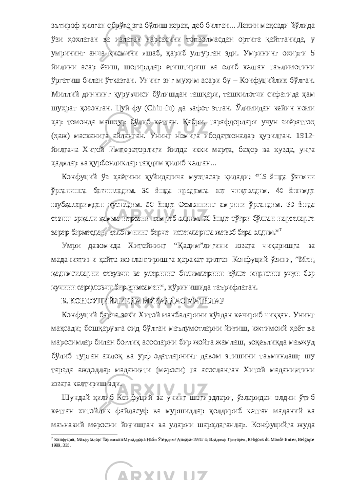 эътироф қилган обрўга эга бўлиш керак, деб билган... Лекин мақсади йўлида ўзи ҳохлаган ва излаган нарсасини топаолмасдан ортига қайтганида, у умрининг анча қисмини яшаб, қариб улгурган эди. Умрининг охирги 5 йилини асар ёзиш, шогирдлар етиштириш ва олиб келган таълимотини ўргатиш билан ўтказган. Унинг энг муҳим асари бу – Конфуцийлик бўлган. Миллий диннинг қурувчиси бўлишдан ташқари, ташкилотчи сифатида ҳам шуҳрат қозонган. Цуй-фу (Chiu-fu) да вафот этган. Ўлимидан кейин номи ҳар томонда машҳур бўлиб кетган. Қабри, тарафдорлари учун зиёратгоҳ (ҳаж) масканига айланган. Унинг номига ибодатхоналар қурилган. 1912- йилгача Хитой Императорлиги йилда икки марта, баҳор ва кузда, унга ҳадялар ва қурбонликлар тақдим қилиб келган... Конфуций ўз ҳаётини қуйидагича мухтасар қилади: “15 ёшда ўзимни ўрганишга бағишладим. 30 ёшда иродамга эга чиқаолдим. 40 ёшимда шубҳаларимдан қутилдим. 50 ёшда Осмоннинг амрини ўргандим. 60 ёшда сезиш орқали ҳамма нарсани қамраб олдим. 70 ёшда тўғри бўлган нарсаларга зарар бермасдан, қалбимнинг барча истакларига жавоб бера олдим.” 7 Умри давомида Хитойнинг “Қадим”лигини юзага чиқаришга ва маданиятини қайта жонлантиришга ҳаракат қилган Конфуций ўзини, “Мен, қадимгиларни севувчи ва уларнинг билимларини қўлга киритиш учун бор кучини сарфловчи бир кимсаман” , кўринишида таърифлаган. Б. КОНФУЦИЙЛИКДА МУҚАДДАС МАТНЛАР Конфуций барча эски Хитой манбаларини кўздан кечириб чиққан. Унинг мақсади; бошқарувга оид бўлган маълумотларни йиғиш, ижтимоий ҳаёт ва маросимлар билан боғлиқ асосларни бир жойга жамлаш, воқеъликда мавжуд бўлиб турган ахлоқ ва урф-одатларнинг давом этишини таъминлаш; шу тарзда аждодлар маданияти (мероси) га асосланган Хитой маданиятини юзага келтириш эди. Шундай қилиб Конфуций ва унинг шогирдлари, ўзларидан олдин ўтиб кетган хитойлик файласуф ва муршидлар қолдириб кетган маданий ва маънавий меросни йиғишган ва уларни шарҳлаганлар. Конфуцийга жуда 7 Конфуций, Маърузалар/ Таржимон Муҳаддара Наби Ўзердим/ Анқара-1974/ 4; Владимр Григорев, Religons du Monde Entier, Belgique 1989, 335. 