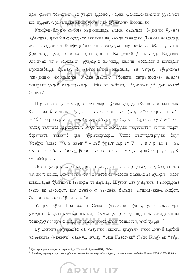 ҳам қаттиқ боғланган ва ундан адабиёт, тарих, фалсафа-ахлоқни ўрганган шогирдлари, ўлимидан кейин унинг ҳам сўзларини йиғишган. Конфуцийликнинг илк кўринишида ахлоқ масаласи биринчи ўринга қўйилган, диний эътиқод эса иккинчи даражали саналган. Диний масалалар, яъни ақидаларга Конфуцийлик анча совуққон муносабатда бўлган, баъзи ўринларда уларни инкор ҳам қилган. Конфуций ўз вақтида Қадимги Хитойда кенг тарқалган руҳларга эътиқод қилиш масаласига шубҳали муносабатда бўлган. У ғайритабиий нарсалар ва руҳлар тўғрисида гапиришни ёқтирмаган. Ундан Даосист ибодати, сеҳру-жодуни амалга ошириш талаб қилишганида: “Менинг ҳаётим, ибодатимдир.” дея жавоб берган. 8 Шунингдек, у тақдир, инсон умри, ўлим ҳақида сўз юритишдан ҳам ўзини олиб қочган... Бу дин вакиллари жаннат-дўзах, қайта тирилиш каби ғайбий нарсаларга ишонмайдилар. Уларнинг бор эътиборлари дунё ҳаётини ислоҳ қилишга қаратилган. Руҳларнинг жасаддан чиққанидан кейин қаерга боришига қизиқиб ҳам кўрмайдилар... Хатто шогирдларидан бири Конфуцийдан: “Ўлим нима?” – деб сўраганларида У: “Биз тириклик нима эканлигини билмаймиз-у, ўлим нима эканлигини қаердан ҳам билар эдик”, деб жавоб берган. Лекин улар қазо ва қадарга ишонадилар ва агар гуноҳ ва қабиҳ ишлар кўпайиб кетса, Осмоннинг бунга нисбатан жазоси зилзила ва вулқон... каби шаклларда бўлишига эътиқод қиладилар. Шунингдек уларнинг эътиқодида жазо ва мукофот, шу дунёнинг ўзидаёқ бўлади. Яхшиликка–мукофот, ёмонликка–жазо бўлгани каби… Уларга кўра Подшоҳлар Осмон ўғиллари бўлиб, улар адолатдан узоқлашиб зулм қилабошласалар, Осмон уларни бу ишдан четлатадиган ва бошқарувни қўлга оладиган одил кимсаларни бошлиқ қилиб қўяди... 9 Бу диннинг муқаддас матнларини ташкил қилувчи икки диний-адабий коллекция (мажмуа) мавжуд. Булар “Беш Классика” (Wou King) ва “Тўрт 8 Динларни таниш ва динлар тарихи/ Али Шариатий/ Анқара-1996, 158-бет 9 Ал-Мавсуатул муяссарату фил адёни вал мазаҳибил муосирати/ ан-Надватул аламияту лиш шабабил Исламий/ Риёз-1989/ 424-бет. 