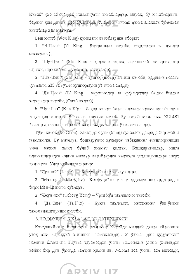 Китоб” (Se Cho) деб номланувчи китоблардир. Бироқ, бу китобларнинг барини ҳам диний, деб бўлмайди. Уларнинг ичида динга алоқаси бўлмаган китоблар ҳам мавжуд. Беш китоб (Wou King) қуйидаги китоблардан иборат: 1. “И-Цзин” (Yi King - ўзгаришлар китоби, сеҳргарлик ва дуолар мажмуаси), 2. “Шу-Цзин” (Shu King - қадимги тарих, афсонавий императорлар тарихи, тарихий маълумотлар, васиқалар), 3. “Ши-Цзин” (Shi King - қўшиқ (шеър) айтиш китоби, қадимги поэзия тўплами, 305 та турли қўшиқларни ўз ичига олади), 4. “Ли-Цзин” (Li King - маросимлар ва урф-одатлар билан боғлиқ хотиралар китоби, (Одоб-ахлоқ)), 5. “Чун-Цю” (Kun Kiyu - баҳор ва куз билан алоқали кунма-кун ёзилган воқеа-ҳодисаларни ўз ичига олувчи китоб. Бу китоб мил. авв. 722-481 йиллар орасидаги тарихий воқеа-ҳодисаларни ўз ичига олади). Тўрт китоб (Se Cho): XI-асрда Сунг (Sung) сулоласи даврида бир жойга жамланган. Бу мажмуа, бошқарувчи ҳукмрон табақанинг етиштирилиши учун муҳим омил бўлиб хизмат қилган. Бошқарувчилар, ишга олинишларидан олдин мазкур китоблардан имтиҳон топширишлари шарт қилинган. Улар қуйидагилардир: 1. “Лун-юй” (Lun Yu) – Конфуцийнинг маърузалари, 2. “Мэн-цзи” (Mong-tse)– Конфуцийнинг энг қадимги шогирдларидан бири Мэн-Цзининг сўзлари, 3. “Чжун-юн” (Tchong Yong) – Ўрта йўл таълимоти китоби, 4. “Да-Сюе” (Ta-Hio) - Буюк таълимот, инсоннинг ўзи-ўзини такомилаштириши китоб и ,В. КОНФУЦИЙЛИКДА ТАНГРИ ТУШУНЧАСИ Конфуцийнинг билдирган таълимот Хитойда миллий динга айланиши узоқ вақт тараққий этишнинг натижасидир. У ўзига “дин қурувчиси” номини бермаган. Шунга қарамасдан унинг таълимоти унинг ўлимидан кейин бир дин ўрнида талқин қилинган. Аслида эса унинг асл мақсади, 