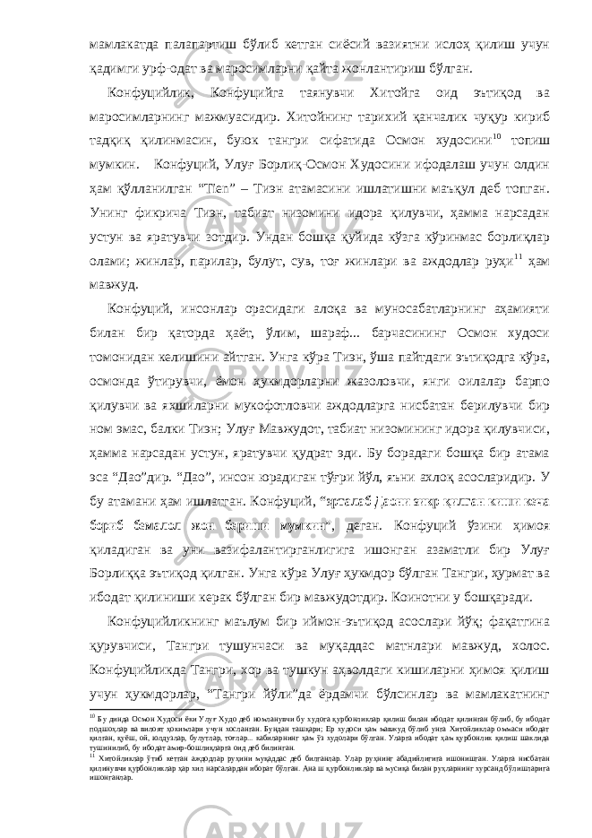 мамлакатда палапартиш бўлиб кетган сиёсий вазиятни ислоҳ қилиш учун қадимги урф-одат ва маросимларни қайта жонлантириш бўлган. Конфуцийлик, Конфуцийга таянувчи Хитойга оид эътиқод ва маросимларнинг мажмуасидир. Хитойнинг тарихий қанчалик чуқур кириб тадқиқ қилинмасин, буюк тангри сифатида Осмон худосини 10 топиш мумкин. Конфуций, Улуғ Борлиқ-Осмон Худосини ифодалаш учун олдин ҳам қўлланилган “Тien” – Тиэн атамасини ишлатишни маъқул деб топган. Унинг фикрича Тиэн, табиат низомини идора қилувчи, ҳамма нарсадан устун ва яратувчи зотдир. Ундан бошқа қуйида кўзга кўринмас борлиқлар олами; жинлар, парилар, булут, сув, тоғ жинлари ва аждодлар руҳи 11 ҳам мавжуд. Конфуций, инсонлар орасидаги алоқа ва муносабатларнинг аҳамияти билан бир қаторда ҳаёт, ўлим, шараф... барчасининг Осмон худоси томонидан келишини айтган. Унга кўра Тиэн, ўша пайтдаги эътиқодга кўра, осмонда ўтирувчи, ёмон ҳукмдорларни жазоловчи, янги оилалар барпо қилувчи ва яхшиларни мукофотловчи аждодларга нисбатан берилувчи бир ном эмас, балки Тиэн; Улуғ Мавжудот, табиат низомининг идора қилувчиси, ҳамма нарсадан устун, яратувчи қудрат эди. Бу борадаги бошқа бир атама эса “Дао”дир. “Дао”, инсон юрадиган тўғри йўл, яъни ахлоқ асосларидир. У бу атамани ҳам ишлатган. Конфуций, “эрталаб Даони зикр қилган киши кеча бориб бемалол жон бериши мумкин” , деган. Конфуций ўзини ҳимоя қиладиган ва уни вазифалантирганлигига ишонган азаматли бир Улуғ Борлиққа эътиқод қилган. Унга кўра Улуғ ҳукмдор бўлган Тангри, ҳурмат ва ибодат қилиниши керак бўлган бир мавжудотдир. Коинотни у бошқаради. Конфуцийликнинг маълум бир иймон-эътиқод асослари йўқ; фақатгина қурувчиси, Тангри тушунчаси ва муқаддас матнлари мавжуд, холос. Конфуцийликда Тангри, хор ва тушкун аҳволдаги кишиларни ҳимоя қилиш учун ҳукмдорлар, “Тангри йўли”да ёрдамчи бўлсинлар ва мамлакатнинг 10 Бу динда Осмон Худоси ёки Улуғ Худо деб номланувчи бу худога қурбонликлар қилиш билан ибодат қилинган бўлиб, бу ибодат подшоҳлар ва вилоят ҳокимлари учун хосланган. Бундан ташқари; Ер худоси ҳам мавжуд бўлиб унга Хитойликлар оммаси ибодат қилган, қуёш, ой, юлдузлар, булутлар, тоғлар... кабиларнинг ҳам ўз худолари бўлган. Уларга ибодат ҳам қурбонлик қилиш шаклида тушинилиб, бу ибодат амир-бошлиқларга оид деб билинган. 11 Хитойликлар ўтиб кетган аждодлар руҳини муқаддас деб билганлар. Улар руҳнинг абадийлигига ишонишган. Уларга нисбатан қилинувчи қурбонликлар ҳар хил нарсалардан иборат бўлган. Ана ш қурбонликлар ва мусиқа билан руҳларнинг хурсанд бўлишларига ишонганлар . 