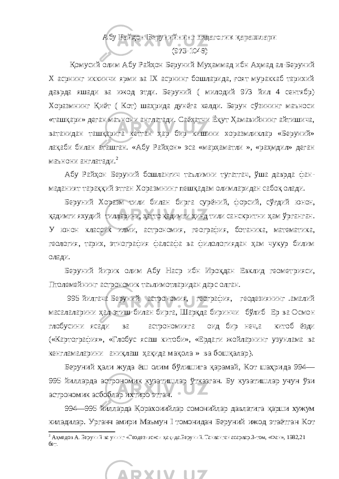 Абу Райҳон Берунийнинг педагогик қарашлари (973-1048) Қомусий олим Абу Райҳон Беруний Муҳаммад ибн Аҳмад ал-Беруний Х асрнинг иккинчи ярми ва IX асрнинг бошларида, ғоят мураккаб тарихий даврда яшади ва ижод этди. Беруний ( милодий 973 йил 4 сентябр) Хоразмнинг Қиёт ( Кот) шаҳрида дунёга келди. Берун сўзининг маъноси «ташқари» деган маънони англатади. Саёҳатчи Ёқут Ҳамавийнинг айтишича, ватанидан ташқарига кетган ҳар бир кишини хоразмликлар «Беруний» лақаби билан аташган. «Абу Райҳон» эса «марҳаматли », «раҳмдил» деган маънони англатади. 2Абу Райҳон Беруний бошланғич таълимни тугатгач, ўша давр да фан- маданият тараққий этган Хоразмнинг пешқадам олим ларидан сабоқ олади. Беруний Хоразм тили билан бирга сурёний, форсий, сўғдий юнон, қадимги яхудий тилларини, ҳатто қадимги ҳинд тили са нскритни ҳам ўрганган. У юнон классик илми, астрономия, ге ография, ботаника, математика, геология, тарих, этнография фалсафа ва филологиядан ҳам чукур билим олади. Беруний йирик олим Абу Наср ибн Ироқдан Евклид геомет рияси, Птолемейнинг астрономик таълимотларидан дар с олган. 995 йилгача Беруний астрономия, география, геодезиянинг .амалий масалаларини ҳал этиш билан бирга, Шарқда биринчи бўлиб Ер ва Осмо н глобусини ясади ва астрономияга оид бир неч,а китоб ёзди («Картография», «Глобус ясаш китоби», «Ерда ги жойларнинг узунлама ва кенгламаларини аниқлаш ҳақида мақола » ва бошқалар). Беруний ҳали жуда ёш олим бўлишига қарамай, Кот шаҳри да 994— 995 йилларда астрономик кузатишлар ўтказган. Бу ку затишлар учун ўзи астрономик асбоблар ихтиро этган. 994—995 йилларда Қорахоиийлар сомонийлар давлатига қарши хужум киладилар. Урганч амири Маъмун I томонидан Беруний ижод этаётган Кот 2 Аҳмедов А. Беруний ва унинг «Геодезияс»си ҳақида.Беруний. Танланган асарлар.3-том, «Фан», 1982,21 бет. 