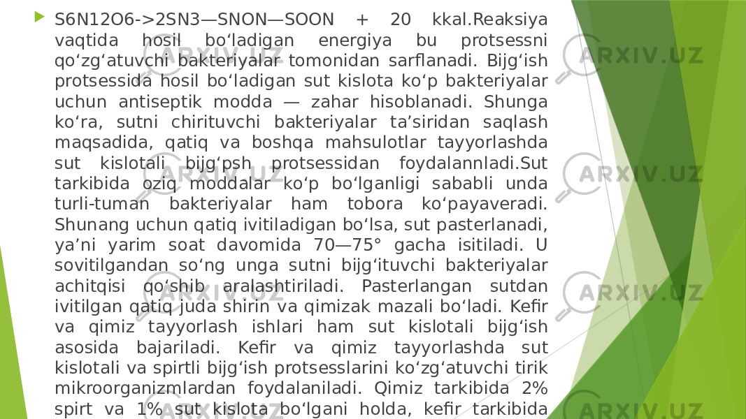  S6N12O6->2SN3—SNON—SOON + 20 kkal.Reaksiya vaqtida hosil bо‘ladigan energiya bu protsessni qо‘zg‘atuvchi bakteriyalar tomonidan sarflanadi. Bijg‘ish protsessida hosil bо‘ladigan sut kislota kо‘p bakteriyalar uchun antiseptik modda — zahar hisoblanadi. Shunga kо‘ra, sutni chirituvchi bakteriyalar ta’siridan saqlash maqsadida, qatiq va boshqa mahsulotlar tayyorlashda sut kislotali bijg‘psh protsessidan foydalannladi.Sut tarkibida oziq moddalar kо‘p bо‘lganligi sababli unda turli-tuman bakteriyalar ham tobora kо‘payaveradi. Shunang uchun qatiq ivitiladigan bо‘lsa, sut pasterlanadi, ya’ni yarim soat davomida 70—75° gacha isitiladi. U sovitilgandan sо‘ng unga sutni bijg‘ituvchi bakteriyalar achitqisi qо‘shib aralashtiriladi. Pasterlangan sutdan ivitilgan qatiq juda shirin va qimizak mazali bо‘ladi. Kefir va qimiz tayyorlash ishlari ham sut kislotali bijg‘ish asosida bajariladi. Kefir va qimiz tayyorlashda sut kislotali va spirtli bijg‘ish protsesslarini kо‘zg‘atuvchi tirik mikroorganizmlardan foydalaniladi. Qimiz tarkibida 2% spirt va 1% sut kislota bо‘lgani holda, kefir tarkibida ularning har qaysisi 1% ni tashkil qiladi. Qimiz va kefir tarkibida spirt kо‘proq tо‘planishini ta’minlash maqsadida ular past (15°S) temperaturali joyda saqlanadi. Agar temperatura 20° dan oshib ketsa, u holda sut kislota spirtga nisbatan kо‘p hosil bо‘ladi. 