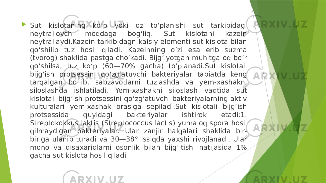  Sut kislotaning kо‘p yoki oz tо‘planishi sut tarkibidagi neytrallovchi moddaga bog‘liq. Sut kislotani kazein neytrallaydi.Kazein tarkibidagn kalsiy elementi sut kislota bilan qо‘shilib tuz hosil qiladi. Kazeinning о‘zi esa erib suzma (tvorog) shaklida pastga chо‘kadi. Bijg‘iyotgan muhitga oq bо‘r qо‘shilsa, tuz kо‘p (60—70% gacha) tо‘planadi.Sut kislotali bijg‘ish protsessini qо‘zg‘atuvchi bakteriyalar tabiatda keng tarqalgan bо‘lib, sabzavotlarni tuzlashda va yem-xashakni siloslashda ishlatiladi. Yem-xashakni siloslash vaqtida sut kislotali bijg‘ish protsessini qо‘zg‘atuvchi bakteriyalarning aktiv kulturalari yem-xashak orasiga sepiladi.Sut kislotali bijg‘ish protsessida quyidagi bakteriyalar ishtirok etadi:1. Streptokokkus laktis (Streptococcus lactis) yumaloq spora hosil qilmaydigan bakteriyalar. Ular zanjir halqalari shaklida bir- biriga ulanib turadi va 30—38° issiqda yaxshi rivojlanadi. Ular mono va disaxaridlarni osonlik bilan bijg‘itishi natijasida 1% gacha sut kislota hosil qiladi 