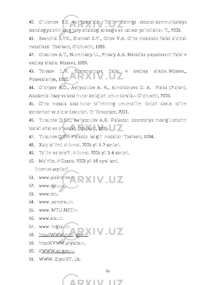 40. G`ulomov S.S. va boshq`alar. Ta`lim tizimiga axborot-kommunikatsiya texnologiyalarini keng joriy etishdagi strategik va ustuvor yo`nalishlar.-T., 2003. 41. Evenchik E.YE., Shamash S.Y., Orlov V.A. O`rta maktabda fizika o`qitish metodikasi -Toshkent, O`qituvchi, 1989. 42. Glazunov A.T., Nurminskiy I.I., Pinskiy A.A. Metodika prepodavanii fiziki v sredney shkole.-Moskva, 1989. 43. Tarasov L.V. Sovremennaya fizika v sredney shkole.-Moskva,, Prosvesheniye, 1990. 44. G`aniyev A.G., Avliyoqulov A. K., Almardonova G. A. Fizika (2-qism). Akademik litsey va kasb-hunar kollejlari uchun darslik.– O`qituvchi, 2006. 45. O`rta maxsus kasb-hunar ta`limining umumta`lim fanlari davlat ta`lim standartlari va o`quv dasturlari.-T: Taraqqiyot, 2001. 46. Tursunov Q.SH., Avliyoqulov A.K. Fizikadan laboratoriya mashg`ulotlarini tashkil etish va o`tkazish.-Toshkent, 1995. 47. Tursunov Q.SH. Fizikada belgili modellar -Toshkent, 1994. 48. Xalq ta`limi. // Jurnal. 2005 y il 1-2 sonlar i . 49. Ta`lim va tarbiY. // Jurnal. 2005 y il 3-4 son lari . 50. Ma`rifat . // Gazeta. 2003 y il 18 aprel soni . Internet saytlari 51. www.plekhanov.ru 52. www.tgeu.uz 53. www.tatu. 54. www. pomorsu.ru 55. www. MTU-NET.ru 56. www.elsu.ru 57. www. mgopu.ru 58. http://WWW.mon . gov.ru . 59. http:/AVWW.physics.ru. 60. // WWW.ed.gov.ru . 61. WWW. ZiyonET. Uz. 65 