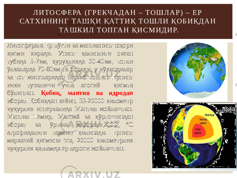 Л И Т О С Ф Е РА ( Г Р Е К Ч А Д А Н – Т О Ш Л А Р ) – Е Р САТ Х И Н И Н Г ТА Ш Қ И Қ АТ Т И Қ Т О Ш Л И Қ О Б И Қ Д А Н ТА Ш К И Л Т О П ГА Н Қ И С М И Д И Р. Литосферага Ер пўсти ва мантиянинг юқори қисми киради. Унинг қалинлиги океан тубида 5-7км, қуруқликда 30-40км, тоғли ўлкаларда 70-80км га боради, у чўкиндилар ва тоғ жинсларидан таркиб топган. Ернинг ички тузилиши учта асосий қисмга бўлинган. Қобиқ, мантия ва ядродан иборат. Қобиқдан кейин, 33-29000 километр чуқурлик интервалида Мантия жойлашган. Мантия Темир, Магний ва қўрғошиндан иборат ва ўртача ҳарорати 2000 °C атрофидалиги тахмин қилинади. Ернинг марказий қисмини эса, 29000 километрлик чуқурлик қатламда ер ядроси жойлашган. 