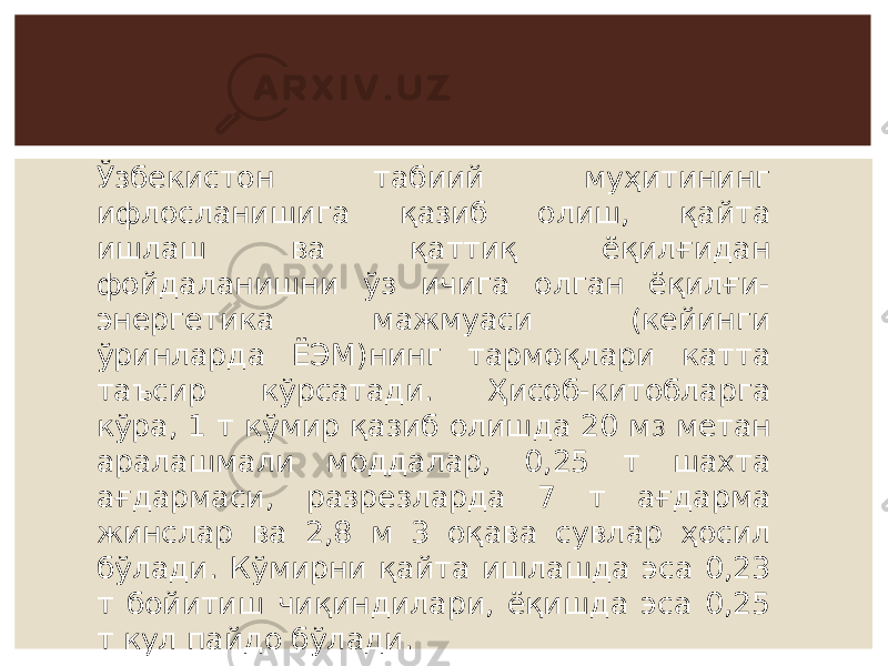 Ўзбекистон табиий муҳитининг ифлосланишига қазиб олиш, қайта ишлаш ва қаттиқ ёқилғидан фойдаланишни ўз ичига олган ёқилғи- энергетика мажмуаси (кейинги ўринларда ЁЭМ)нинг тармоқлари катта таъсир кўрсатади. Ҳисоб-китобларга кўра, 1 т кўмир қазиб олишда 20 м 3 метан аралашмали моддалар, 0,25 т шахта ағдармаси, разрезларда 7 т ағдарма жинслар ва 2,8 м 3 оқава сувлар ҳосил бўлади. Кўмирни қайта ишлашда эса 0,23 т бойитиш чиқиндилари, ёқишда эса 0,25 т кул пайдо бўлади. 