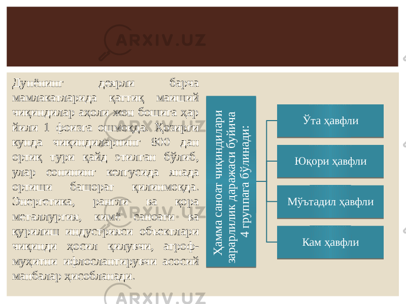 Ҳ ам м а с ан о ат ч и қ и н д и л ар и зар ар л и л и к д ар аж аси б у й и ч а 4 гр у п п ага б ў л и н ад и : Ўта ҳавфли Юқори ҳавфли Мўътадил ҳавфли Кам ҳавфлиДунёнинг деярли барча мамлакатларида қаттиқ маиший чиқиндилар аҳоли жон бошига ҳар йили 1 фоизга ошмоқда. Ҳозирги кунда чиқиндиларнинг 800 дан ортиқ тури қайд этилган бўлиб, улар сонининг келгусида янада ортиши башорат қилинмоқда. Энергетика, рангли ва қора металлургия, кимё саноати ва қурилиш индустрияси объектлари чиқинди ҳосил қилувчи, атроф- муҳитни ифлослантирувчи асосий манбалар ҳисобланади.5B 1113 13 110D1F 110E 0A 11150D25 0F 0B 0F 0E 1B 0F 19 1109 0F 0D 181109 1109 19 0F 19 0F 17 0D1B 1109 112F 111F0F 0D34 07 21 0F 25 110D0D0D0D 49 0D1009 07 08 08 1110110D34 22 19 0F 0E 111B 0F 2B0D0D 50 57 0122 3B 