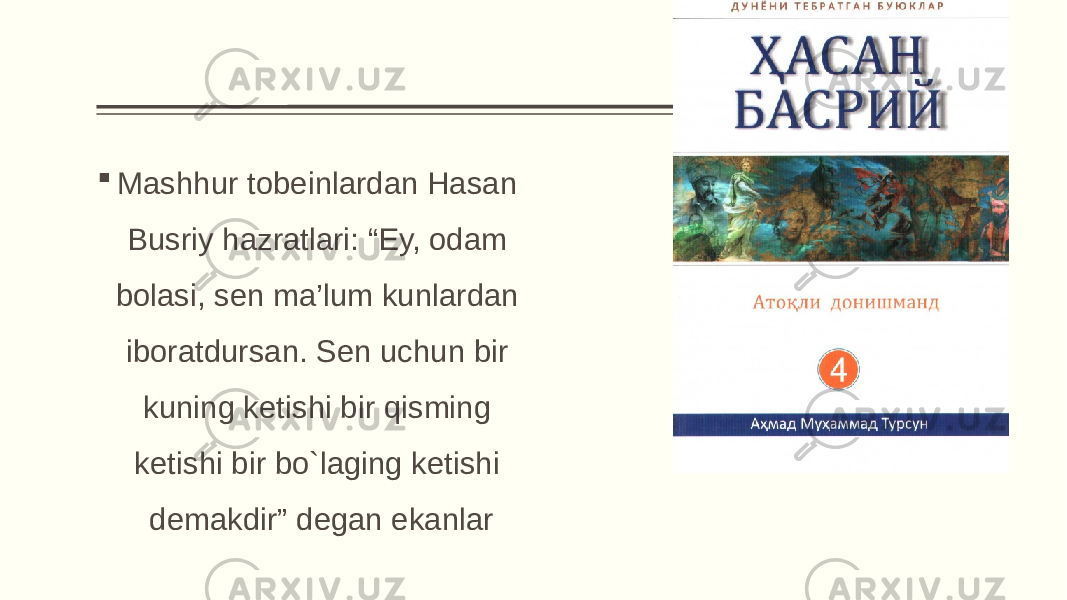  Mashhur tobeinlardan Hasan Busriy hazratlari: “Ey, odam bolasi, sen ma’lum kunlardan iboratdursan. Sen uchun bir kuning ketishi bir qisming ketishi bir bo`laging ketishi demakdir” degan ekanlar 