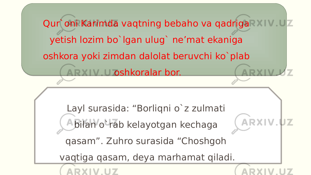 Qur`oni Karimda vaqtning bebaho va qadriga yetish lozim bo`lgan ulug` ne’mat ekaniga oshkora yoki zimdan dalolat beruvchi ko`plab oshkoralar bor. Layl surasida: “Borliqni o`z zulmati bilan o`rab kelayotgan kechaga qasam”. Zuhro surasida “Choshgoh vaqtiga qasam, deya marhamat qiladi. 