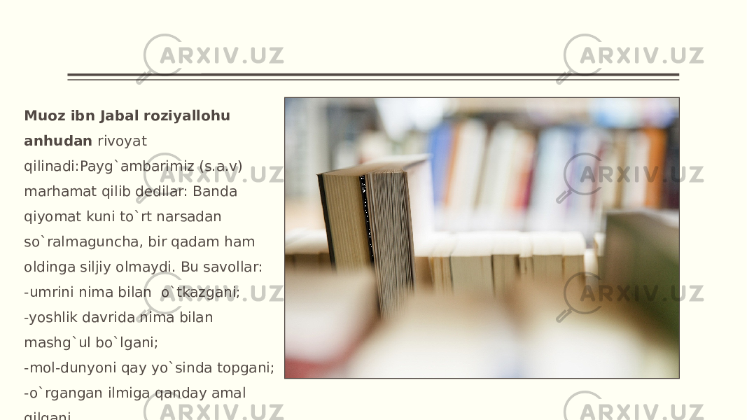 Muoz ibn Jabal roziyallohu anhudan rivoyat qilinadi:Payg`ambarimiz (s.a.v) marhamat qilib dedilar: Banda qiyomat kuni to`rt narsadan so`ralmaguncha, bir qadam ham oldinga siljiy olmaydi. Bu savollar: -umrini nima bilan o`tkazgani; -yoshlik davrida nima bilan mashg`ul bo`lgani; -mol-dunyoni qay yo`sinda topgani; -o`rgangan ilmiga qanday amal qilgani. 