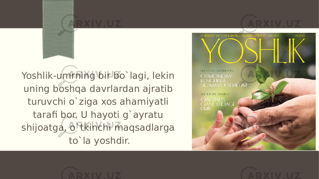 Yoshlik-umrning bir bo`lagi, lekin uning boshqa davrlardan ajratib turuvchi o`ziga xos ahamiyatli tarafi bor. U hayoti g`ayratu shijoatga, o`tkinchi maqsadlarga to`la yoshdir. 