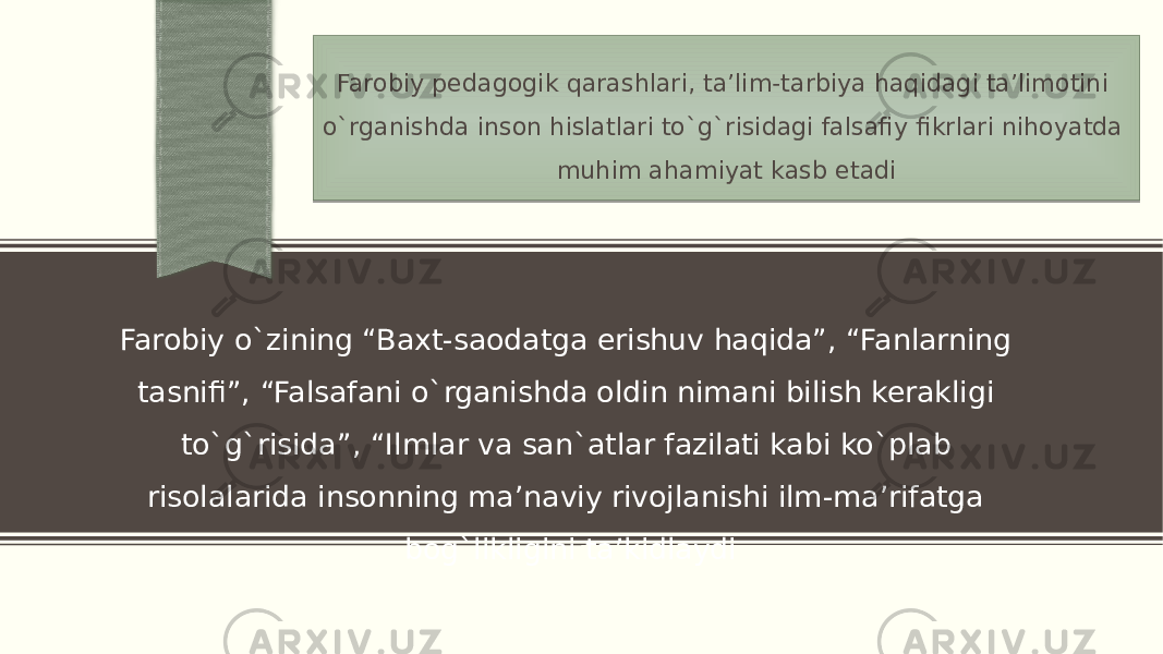 Farobiy pedagogik qarashlari, ta’lim-tarbiya haqidagi ta’limotini o`rganishda inson hislatlari to`g`risidagi falsafiy fikrlari nihoyatda muhim ahamiyat kasb etadi Farobiy o`zining “Baxt-saodatga erishuv haqida”, “Fanlarning tasnifi”, “Falsafani o`rganishda oldin nimani bilish kerakligi to`g`risida”, “Ilmlar va san`atlar fazilati kabi ko`plab risolalarida insonning ma’naviy rivojlanishi ilm-ma’rifatga bog`likligini ta’kidlaydi2F 05 0B02 