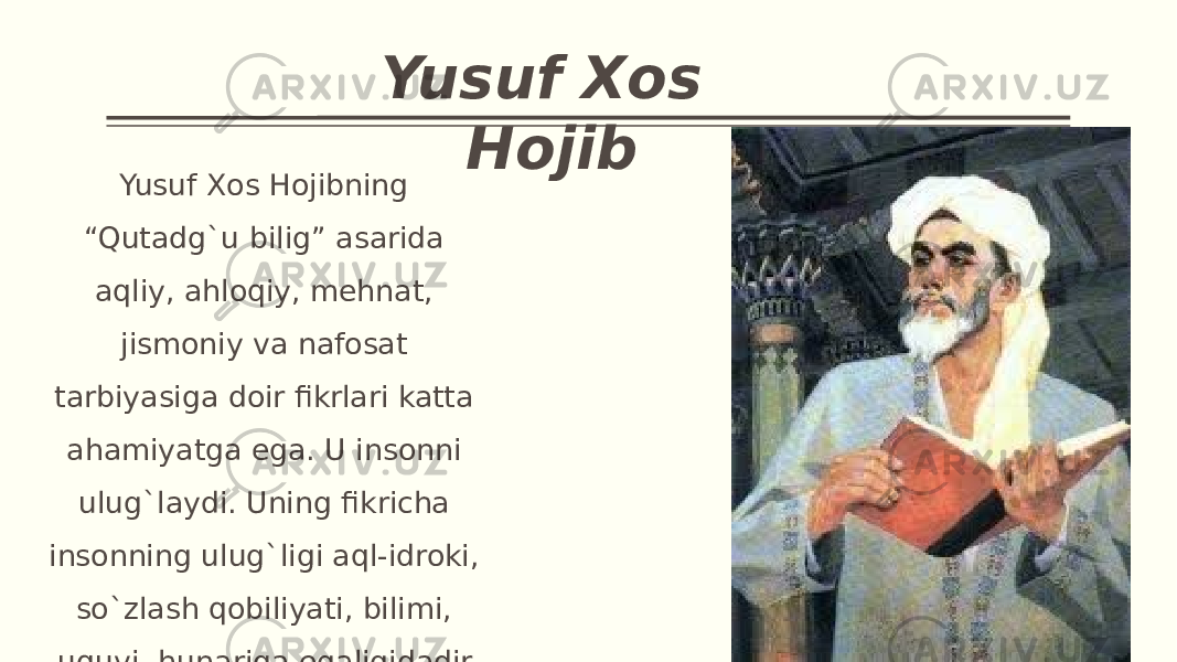 Yusuf Xos Hojib Yusuf Xos Hojibning “Qutadg`u bilig” asarida aqliy, ahloqiy, mehnat, jismoniy va nafosat tarbiyasiga doir fikrlari katta ahamiyatga ega. U insonni ulug`laydi. Uning fikricha insonning ulug`ligi aql-idroki, so`zlash qobiliyati, bilimi, uquvi, hunariga egaligidadir. 