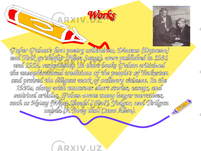 WorksWorksWorksWorks G&#39;afur G&#39;ulom&#39;s first poetry collections, G&#39;afur G&#39;ulom&#39;s first poetry collections, DinamoDinamo ( ( DynamoDynamo ) ) and and Tirik qo’shiqlarTirik qo’shiqlar ( ( Alive SongsAlive Songs ), were published in 1931 ), were published in 1931 and 1932, respectively. In these books G&#39;ulom criticized and 1932, respectively. In these books G&#39;ulom criticized the unsophisticated traditions of the people&#39;s of Turkestan the unsophisticated traditions of the people&#39;s of Turkestan and praised the diligent work of ordinary citizens. In the and praised the diligent work of ordinary citizens. In the 1930s, along with numerous short stories, essays, and 1930s, along with numerous short stories, essays, and satirical articles, G&#39;ulom wrote many longer narratives, satirical articles, G&#39;ulom wrote many longer narratives, such as such as NetayNetay ( ( What Should I Do?What Should I Do? ), ), YodgorYodgor , and , and Tirilgan Tirilgan murdamurda ( ( A Body that Came AliveA Body that Came Alive ).). 
