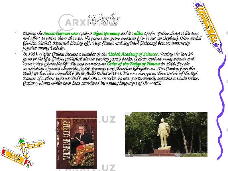 Works • During the Soviet-German war against Nazi Germany and its allies G&#39;afur G&#39;ulom devoted his time and effort to write about the war. His poems Sen yetim emassan ( You&#39;re not an Orphan ), Oltin medal ( Golden Medal ), Kuzatish ( Seeing off ), Vaqt ( Time ), and Sog’inish ( Missing ) became immensely popular among Uzbeks. • In 1943, G&#39;afur G&#39;ulom became a member of the Uzbek Academy of Sciences . During the last 20 years of his life, G&#39;ulom published almost twenty poetry books. G&#39;ulom received many awards and honors throughout his life. He was awarded an Order of the Badge of Honour in 1944. For his compilation of poems about the Soviet-German war Sharqdan kelayotirman ( I&#39;m Coming from the East ) G&#39;ulom was awarded a State Stalin Prize in 1946. He was also given three Orders of the Red Banner of Labour in 1937, 1957, and 1961. In 1973, he was posthumously awarded a Lenin Prize. G&#39;afur G&#39;ulom&#39;s works have been translated into many languages of the world. 