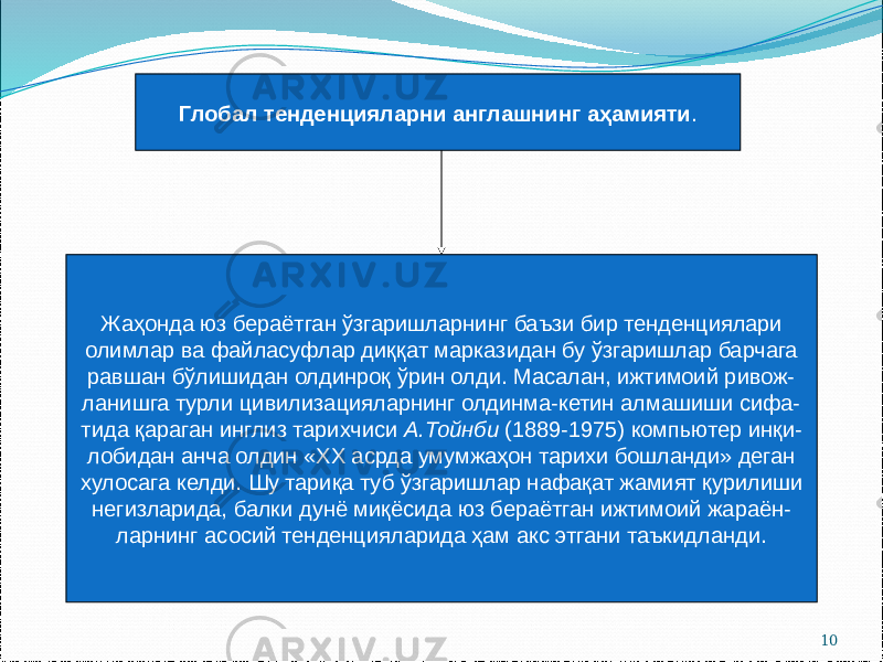 10Глобал тенденцияларни англашнинг аҳамияти . Жаҳонда юз бераётган ўзгаришларнинг баъзи бир тенденциялари олимлар ва файласуфлар диққат марказидан бу ўзгаришлар барчага равшан бўлишидан олдинроқ ўрин олди. Масалан, ижтимоий ривож- ланишга турли цивилизацияларнинг олдинма-кетин алмашиши сифа- тида қараган инглиз тарихчиси А.Тойнби (1889-1975) компьютер инқи- лобидан анча олдин «ХХ асрда умумжаҳон тарихи бошланди» деган хулосага келди. Шу тариқа туб ўзгаришлар нафақат жамият қурилиши негизларида, балки дунё миқёсида юз бераётган ижтимоий жараён- ларнинг асосий тенденцияларида ҳам акс этгани таъкидланди. 