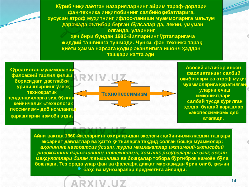 14ТехнопессимизмКўриб чиқилаётган назарияларнинг айрим тараф-дорлари фан-техника инқилобининг салбийоқибатларига, хусусан атроф муҳитнинг ифлос-ланиши муаммоларига маълум даражада эътибор берган бўлсалар-да, лекин, умуман олганда, уларнинг ҳеч бири бундан 1980-йилларнинг ўрталаригача жиддий ташвишга тушмади. Чунки, фан-техника тарақ- қиёти ҳамма нарсага қодир эканлигига ишонч ҳаддан ташқари катта эди . Кўрсатилган муаммоларни фалсафий таҳлил қилиш борасидаги дастлабки уринишларнинг ўзиёқ технократик тенденцияларга зид бўлган, кейинчалик «технологик пессимизм» деб номланган қарашларни намоён этди . Асосий эътибор инсон фаолиятининг салбий оқибатлари ва атроф муҳит муаммоларига қаратилган, уларни ечиш имкониятлари салбий тусда кўрилган ҳолда, бундай қарашлар «экопессимизм» деб аталади. Айни вақтда 1960-йилларнинг охирларидан экологик қийинчиликлардан ташқари аксарият давлатлар ва ҳатто қитъаларга таҳдид солган бошқа муаммолар: аҳолининг назоратсиз ўсиши, турли мамлакатлар ижтимоий-иқтисодий ривожланиш даражасининг нотекислиги, хом ашё ресурслари ва озиқ-овқат маҳсулотлари билан таъминлаш ва бошқалар тобора бўртиброқ намоён бўла бошлади. Тез орада улар фан ва фалсафа диққат марказидан ўрин олиб, қизғин  баҳс ва мунозаралар предметига айланди. 