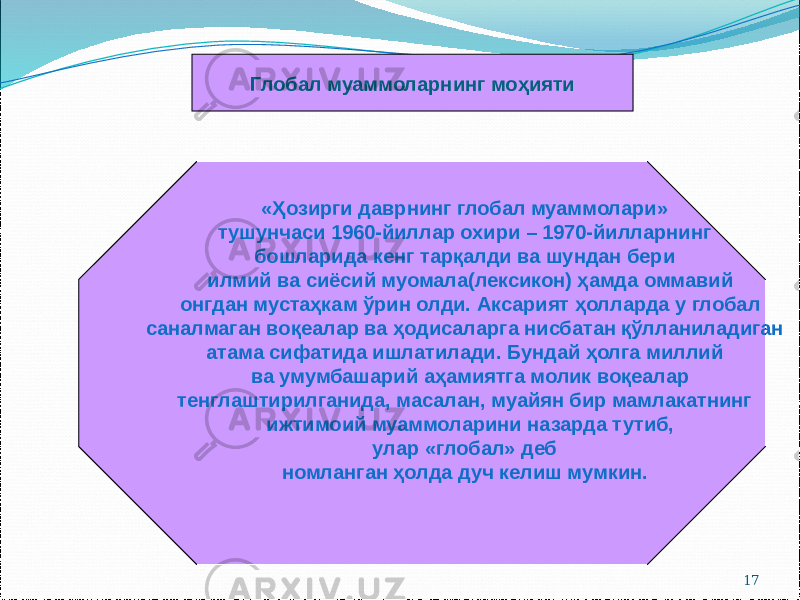 17Глобал муаммоларнинг моҳияти «Ҳозирги даврнинг глобал муаммолари» тушунчаси 1960-йиллар охири – 1970-йилларнинг бошларида кенг тарқалди ва шундан бери илмий ва сиёсий муомала(лексикон) ҳамда оммавий онгдан мустаҳкам ўрин олди. Аксарият ҳолларда у глобал саналмаган воқеалар ва ҳодисаларга нисбатан қўлланиладиган атама сифатида ишлатилади. Бундай ҳолга миллий ва умумбашарий аҳамиятга молик воқеалар тенглаштирилганида, масалан, муайян бир мамлакатнинг ижтимоий муаммоларини назарда тутиб, улар «глобал» деб номланган ҳолда дуч келиш мумкин. 