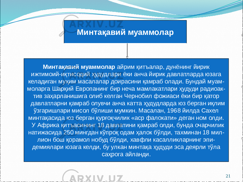 21Минтақавий муаммолар Минтақавий муаммолар айрим қитъалар, дунёнинг йирик ижтимоий-иқтисодий ҳудудлари ёки анча йирик давлатларда юзага келадиган муҳим масалалар доирасини қамраб олади. Бундай муам- моларга Шарқий Европанинг бир неча мамлакатлари ҳудуди радиоак- тив заҳарланишига олиб келган Чернобил фожиаси ёки бир қатор давлатларни қамраб олувчи анча катта ҳудудларда юз берган иқлим ўзгаришлари мисол бўлиши мумкин. Масалан, 1968 йилда Сахел минтақасида юз берган қурғоқчилик «аср фалокати» деган ном олди. У Африка қитъасининг 18 давлатини қамраб олди, бунда очарчилик натижасида 250 мингдан кўпроқ одам ҳалок бўлди, тахминан 18 мил- лион бош қорамол нобуд бўлди, хавфли касалликларнинг эпи- демиялари юзага келди, бу улкан минтақа ҳудуди эса деярли тўла саҳрога айланди. 