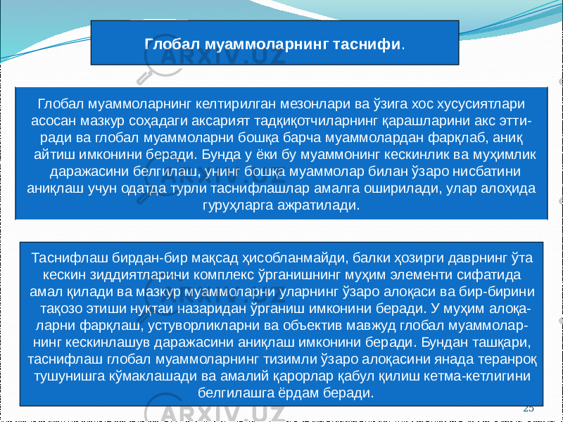 25Глобал муаммоларнинг таснифи . Глобал муаммоларнинг келтирилган мезонлари ва ўзига хос хусусиятлари асосан мазкур соҳадаги аксарият тадқиқотчиларнинг қарашларини акс этти- ради ва глобал муаммоларни бошқа барча муаммолардан фарқлаб, аниқ айтиш имконини беради. Бунда у ёки бу муаммонинг кескинлик ва муҳимлик даражасини белгилаш, унинг бошқа муаммолар билан ўзаро нисбатини аниқлаш учун одатда турли таснифлашлар амалга оширилади, улар алоҳида гуруҳларга ажратилади. Таснифлаш бирдан-бир мақсад ҳисобланмайди, балки ҳозирги даврнинг ўта кескин зиддиятларини комплекс ўрганишнинг муҳим элементи сифатида амал қилади ва мазкур муаммоларни уларнинг ўзаро алоқаси ва бир-бирини тақозо этиши нуқтаи назаридан ўрганиш имконини беради. У муҳим алоқа- ларни фарқлаш, устуворликларни ва объектив мавжуд глобал муаммолар- нинг кескинлашув даражасини аниқлаш имконини беради. Бундан ташқари, таснифлаш глобал муаммоларнинг тизимли ўзаро алоқасини янада теранроқ тушунишга кўмаклашади ва амалий қарорлар қабул қилиш кетма-кетлигини белгилашга ёрдам беради. 