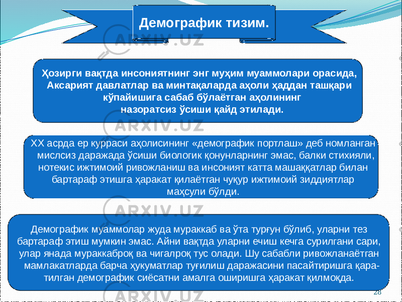 28Ҳозирги вақтда инсониятнинг энг муҳим муаммолари орасида, Аксарият давлатлар ва минтақаларда аҳоли ҳаддан ташқари кўпайишига сабаб бўлаётган аҳолининг назоратсиз ўсиши қайд этилади. Демографик тизим. ХХ асрда ер курраси аҳолисининг «демографик портлаш» деб номланган мислсиз даражада ўсиши биологик қонунларнинг эмас, балки стихияли, нотекис ижтимоий ривожланиш ва инсоният катта машаққатлар билан бартараф этишга ҳаракат қилаётган чуқур ижтимоий зиддиятлар маҳсули бўлди. Демографик муаммолар жуда мураккаб ва ўта турғун бўлиб, уларни тез бартараф этиш мумкин эмас. Айни вақтда уларни ечиш кечга сурилгани сари, улар янада мураккаброқ ва чигалроқ тус олади. Шу сабабли ривожланаётган мамлакатларда барча ҳукуматлар туғилиш даражасини пасайтиришга қара- тилган демографик сиёсатни амалга оширишга ҳаракат қилмоқда. 