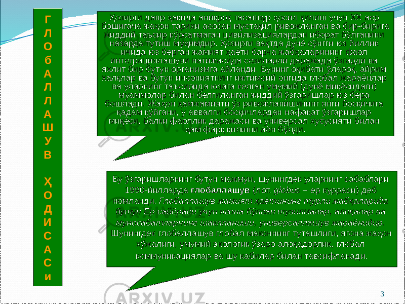 3Г Л О б А Л Л А Ш У В Ҳ О Д И С А С и Бу ўзгаришларнинг бутун мажмуи, шунингдек уларнинг сабаблари 1990-йилларда глобаллашув (лот. globus – ер курраси) деб номланди. Глобаллашув жамият ҳаётининг турли жабҳаларида бутун Ер сайёраси учун ягона бўлган тузилмалар, алоқалар ва муносабатларнинг шаклланиши, универсаллашув жараёнидир . Шунингдек глобаллашув глобал маконнинг туташлиги, ягона жаҳон хўжалиги, умумий экологик ўзаро алоқадорлик, глобал коммуникациялар ва шу кабилар билан тавсифланади. Ҳозирги давр ҳақида аниқроқ тасаввур ҳосил қилиш учун ХХ аср бошигача жаҳон тарихи асосан мустақил ривожланган ва бир-бирига жиддий таъсир кўрсатмаган цивилизациялардан иборат бўлганини назарда тутиш муҳимдир. Ҳозирги вақтда дунё сўнгги юз йиллик ичида юз берган жамият ҳаёти барча жабҳаларининг фаол интеграциялашуви натижасида сезиларли даражада ўзгарди ва яхлит бир бутун организмга айланди. Бунинг оқибати ўлароқ, айрим халқлар ва бутун инсониятнинг ижтимоий онгида глобал жараёнлар ва уларнинг таъсирида юзага келган умумий (дунё миқёсидаги) муаммолар билан белгиланган жиддий ўзгаришлар юз бера бошлади. Жаҳон ҳамжамияти ўз ривожланишининг янги босқичига қадам қўйгани, у аввалги босқичлардан нафақат ўзгаришлар миқёси, балки фаоллик даражаси ва универсал хусусияти билан ҳам фарқ қилиши аён бўлди. 