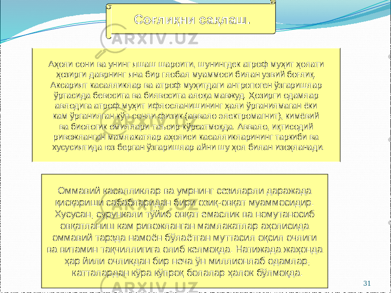 31Соғлиқни сақлаш. Аҳоли сони ва унинг яшаш шароити, шунингдек атроф муҳит ҳолати ҳозирги даврнинг яна бир глобал муаммоси билан узвий боғлиқ. Аксарият касалликлар ва атроф муҳитдаги антропоген ўзгаришлар ўртасида бевосита ва билвосита алоқа мавжуд. Ҳозирги одамлар авлодига атроф муҳит ифлосланишининг ҳали ўрганилмаган ёки кам ўрганилган кўп сонли физик (аввало электромагнит), кимёвий ва биологик омиллари таъсир кўрсатмоқда. Аввало, иқтисодий ривожланган мамлакатлар аҳолиси касалликларининг таркиби ва хусусиятида юз берган ўзгаришлар айни шу ҳол билан изоҳланади. Оммавий касалликлар ва умрнинг сезиларли даражада қисқариши сабабларидан бири озиқ-овқат муаммосидир. Хусусан, сурункали тўйиб овқат емаслик ва номутаносиб овқатланиш кам ривожланган мамлакатлар аҳолисида оммавий тарзда намоён бўлаётган муттасил оқсил очлиги ва витамин тақчиллигига олиб келмоқда. Натижада жаҳонда ҳар йили очликдан бир неча ўн миллионлаб одамлар, катталардан кўра кўпроқ болалар ҳалок бўлмоқда. 