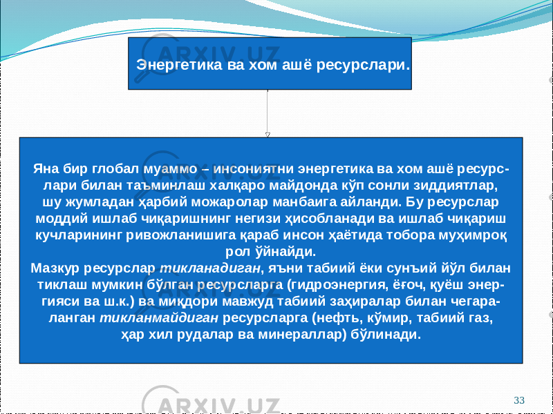 33Энергетика ва хом ашё ресурслари. Яна бир глобал муаммо – инсониятни энергетика ва хом ашё ресурс- лари билан таъминлаш халқаро майдонда кўп сонли зиддиятлар, шу жумладан ҳарбий можаролар манбаига айланди. Бу ресурслар моддий ишлаб чиқаришнинг негизи ҳисобланади ва ишлаб чиқариш кучларининг ривожланишига қараб инсон ҳаётида тобора муҳимроқ рол ўйнайди. Мазкур ресурслар тикланадиган , яъни табиий ёки сунъий йўл билан тиклаш мумкин бўлган ресурсларга (гидроэнергия, ёғоч, қуёш энер- гияси ва ш.к.) ва миқдори мавжуд табиий заҳиралар билан чегара- ланган тикланмайдиган ресурсларга (нефть, кўмир, табиий газ, ҳар хил рудалар ва минераллар) бўлинади. 