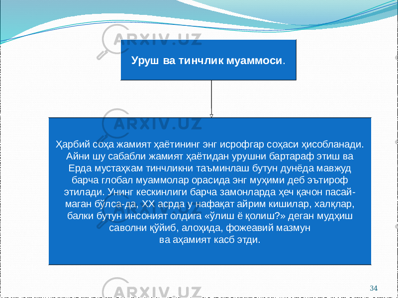 34Уруш ва тинчлик муаммоси . Ҳарбий соҳа жамият ҳаётининг энг исрофгар соҳаси ҳисобланади. Айни шу сабабли жамият ҳаётидан урушни бартараф этиш ва Ерда мустаҳкам тинчликни таъминлаш бутун дунёда мавжуд барча глобал муаммолар орасида энг муҳими деб эътироф этилади. Унинг кескинлиги барча замонларда ҳеч қачон пасай- маган бўлса-да, ХХ асрда у нафақат айрим кишилар, халқлар, балки бутун инсоният олдига «ўлиш ё қолиш?» деган мудҳиш саволни қўйиб, алоҳида, фожеавий мазмун ва аҳамият касб этди. 