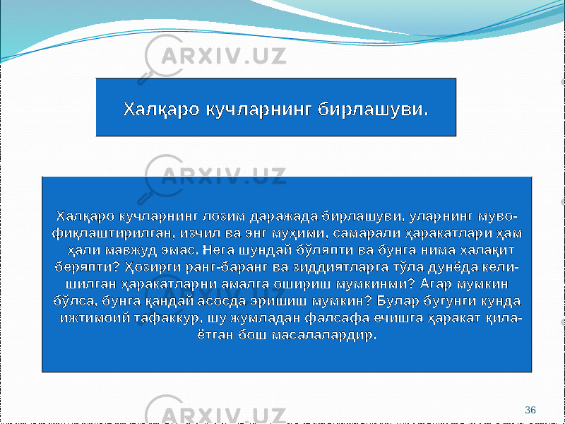 36Халқаро кучларнинг бирлашуви. Халқаро кучларнинг лозим даражада бирлашуви, уларнинг муво- фиқлаштирилган, изчил ва энг муҳими, самарали ҳаракатлари ҳам ҳали мавжуд эмас. Нега шундай бўляпти ва бунга нима халақит беряпти? Ҳозирги ранг-баранг ва зиддиятларга тўла дунёда кели- шилган ҳаракатларни амалга ошириш мумкинми? Агар мумкин бўлса, бунга қандай асосда эришиш мумкин? Булар бугунги кунда ижтимоий тафаккур, шу жумладан фалсафа ечишга ҳаракат қила- ётган бош масалалардир. 