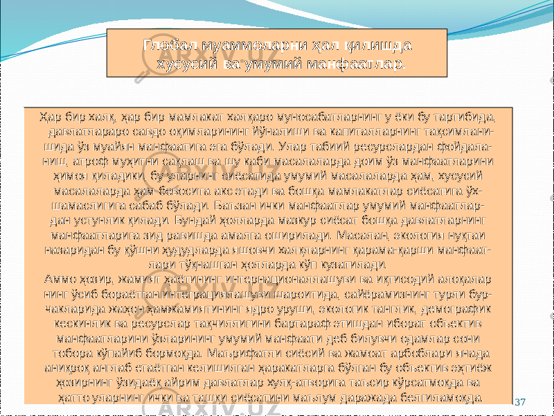 37Глобал муаммоларни ҳал қилишда хусусий ва умумий манфаатлар. Ҳар бир халқ, ҳар бир мамлакат халқаро муносабатларнинг у ёки бу тартибида, давлатлараро савдо оқимларининг йўналиши ва капиталларнинг тақсимлани- шида ўз муайян манфаатига эга бўлади. Улар табиий ресурслардан фойдала- ниш, атроф муҳитни сақлаш ва шу каби масалаларда доим ўз манфаатларини ҳимоя қиладики, бу уларнинг сиёсатида умумий масалаларда ҳам, хусусий масалаларда ҳам бевосита акс этади ва бошқа мамлакатлар сиёсатига ўх- шамаслигига сабаб бўлади. Баъзан ички манфаатлар умумий манфаатлар- дан устунлик қилади. Бундай ҳолларда мазкур сиёсат бошқа давлатларнинг манфаатларига зид равишда амалга оширилади. Масалан, экология нуқтаи назаридан бу қўшни ҳудудларда яшовчи халқларнинг қарама-қарши манфаат- лари тўқнашган ҳолларда кўп кузатилади. Аммо ҳозир, жамият ҳаётининг интернационаллашуви ва иқтисодий алоқалар нинг ўсиб бораётган интеграциялашуви шароитида, сайёрамизнинг турли бур- чакларида жаҳон ҳамжамиятининг ядро уруши, экологик танглик, демографик кескинлик ва ресурслар тақчиллигини бартараф этишдан иборат объектив манфаатларини ўзларининг умумий манфаати деб билувчи одамлар сони тобора кўпайиб бормоқда. Маърифатли сиёсий ва жамоат арбоблари янада аниқроқ англаб етаётган келишилган ҳаракатларга бўлган бу объектив эҳтиёж ҳозирнинг ўзидаёқ айрим давлатлар хулқ-атворига таъсир кўрсатмоқда ва ҳатто уларнинг ички ва ташқи сиёсатини маълум даражада белгиламоқда. 