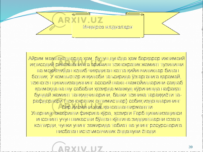 39Айрим мамлакатларда ҳам, бутун дунёда ҳам барқарор ижтимоий иқтисодий ривожланишга эришиш технократик жамият тузилиши ва моҳиятидан келиб чиқадиган катта қийинчиликлар билан боғлиқ. У компьютер инқилоби таъсирида ўзгарганига қарамай, техноген цивилизациянинг асосий шакл-шамойилларини сақлаб қолмоқда ва шу сабабли ҳозирда мавжуд кўринишда нафақат бундай жамият танқидчиларини, балки техника тараққиёти та- рафдорлари (технократик оптимистлар) собиқ издошларининг бир қисмини ҳам қаноатлантирмаяпти. Уларнинг аксарияти фикрига кўра, ҳозирги Ғарб цивилизацияси инсоният учун шикастли бўлган кўпгина зиддиятларни юзага келтирди, чунки унинг замирида табиат ва унинг ресурсларига нисбатан истеъмолчилик ёндашуви ётади. Инқироз илдизлари 