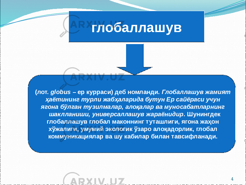 4глобаллашув (лот. globus – ер курраси) деб номланди. Глобаллашув жамият ҳаётининг турли жабҳаларида бутун Ер сайёраси учун ягона бўлган тузилмалар, алоқалар ва муносабатларнинг шаклланиши, универсаллашув жараёнидир . Шунингдек глобаллашув глобал маконнинг туташлиги, ягона жаҳон хўжалиги, умумий экологик ўзаро алоқадорлик, глобал коммуникациялар ва шу кабилар билан тавсифланади. 
