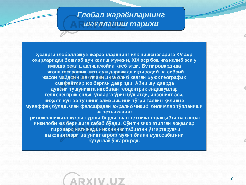 6Глобал жараёнларнинг шаклланиш тарихи Ҳозирги глобаллашув жараёнларининг илк нишоналарига XV аср охирларидан бошлаб дуч келиш мумкин, XIX аср бошига келиб эса у амалда реал шакл-шамойил касб этди. Бу пировардида ягона географик, маълум даражада иқтисодий ва сиёсий жаҳон майдони шаклланишига олиб келган Буюк географик кашфиётлар юз берган давр эди. Айни шу даврда дунёни тушунишга нисбатан геоцентрик ёндашувлар гелиоцентрик ёндашувларга ўрин бўшатди, инсоният эса, ниҳоят, кун ва туннинг алмашишини тўғри талқин қилишга муваффақ бўлди. Фан фалсафадан ажралиб чиқиб, билимлар тўпланиши ва техниканинг ривожланишига кучли туртки берди, фан-техника тараққиёти ва саноат инқилоби юз беришига сабаб бўлди. Сўнгги зикр этилган воқеалар пировард натижада инсоннинг табиатни ўзгартирувчи имкониятлари ва унинг атроф муҳит билан муносабатини бутунлай ўзгартирди. 