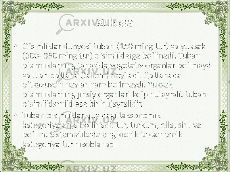 Xulosa • O`simliklar dunyosi tuban (150 ming tur) va yuksak (300- 350 ming tur) o`simliklarga bo`linadi. Tuban o`simliklarning tanasida vegetativ organlar bo`lmaydi va ular qattana (tallom) deyiladi. Qattanada o`tkazuvchi naylar ham bo`lmaydi. Yuksak o`simliklarning jinsiy organlari ko`p hujayrali, tuban o`simliklarniki esa bir hujayralidir. • Tuban o`simliklar quyidagi taksonomik kategoriyalarga bo`linadi: tur, turkum, oila, sinf va bo`lim. Sistematikada eng kichik taksonomik kategoriya tur hisoblanadi. 