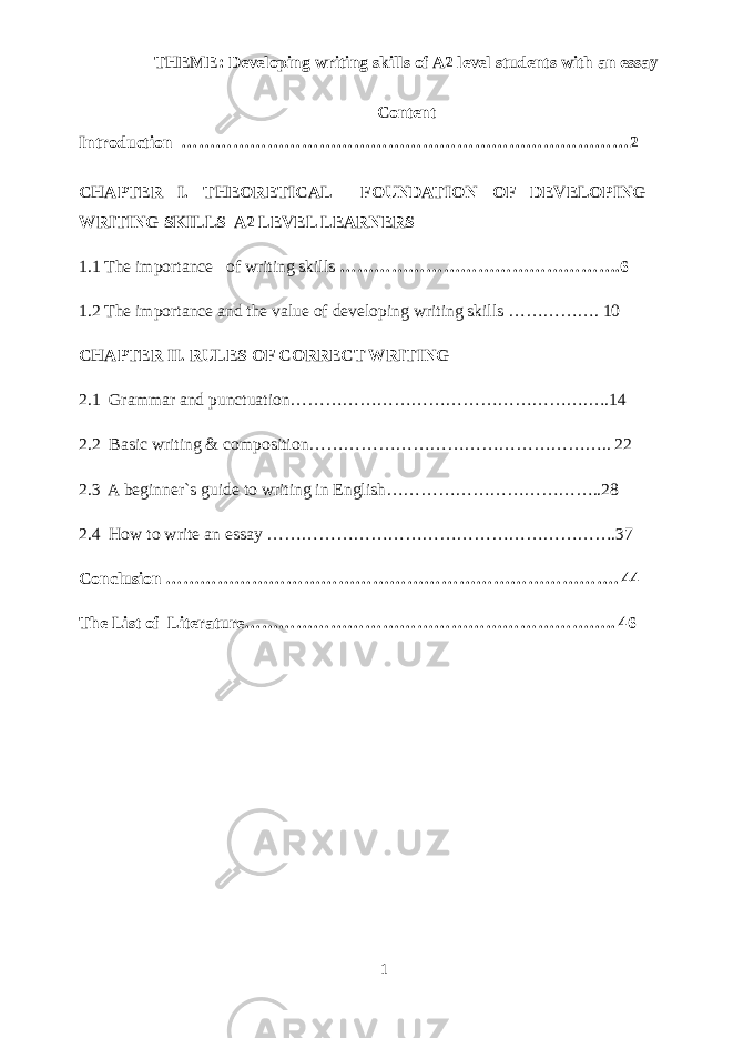 THEME: Developing writing skills of A2 level students with an essay Content Introduction ……………………………………………………………………2 CHAPTER I. THEORETICAL FOUNDATION OF DEVELOPING WRITING SKILLS A2 LEVEL LEARNERS 1.1 The importance of writing skills ………………………………………….6 1.2 The importance and the value of developing writing skills ……………. 10 CHAPTER II. RULES OF CORRECT WRITING 2.1 Grammar and punctuation…………………………………………….….14 2.2 Basic writing & composition…………………………………………….. 22 2.3 A beginner`s guide to writing in English………………………………..28 2.4 How to write an essay …………………………………………………….37 Conclusion ……………………………………………………………………. 44 The List of Literature……………………………………………………….. 46 1 